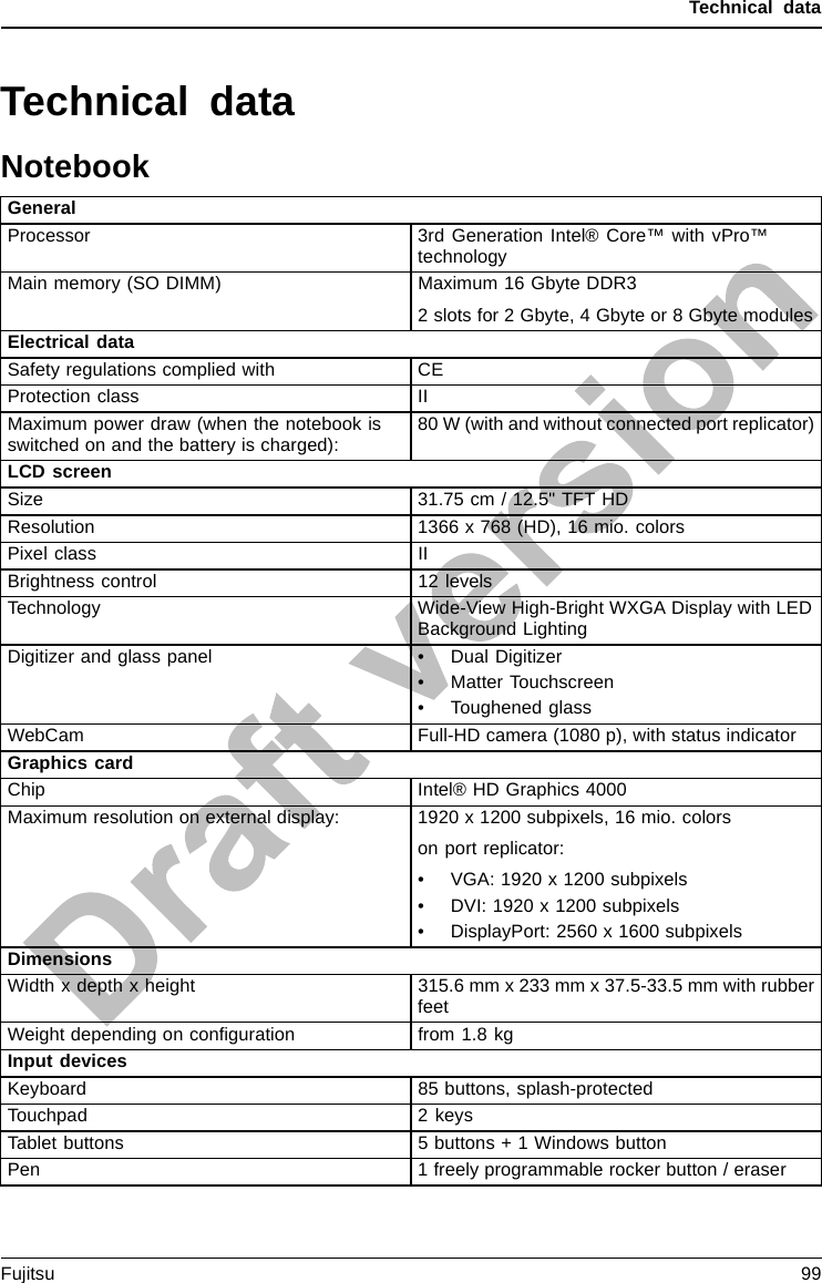 Technical dataTechnical dataNotebookGeneralProcessor 3rd Generation Intel® Core™ with vPro™technologyMain memory (SO DIMM) Maximum 16 Gbyte DDR32 slots for 2 Gbyte, 4 Gbyte or 8 Gbyte modulesElectrical dataSafety regulations complied with CEProtection class IIMaximum power draw (when the notebook isswitched on and the battery is charged): 80 W (with and without connected port replicator)LCD screenSize 31.75 cm / 12.5&quot; TFT HDResolution 1366 x 768 (HD), 16 mio. colorsPixel class IIBrightness control 12 levelsTechnology Wide-View High-Bright WXGA Display with LEDBackground LightingDigitizer and glass panel • Dual Digitizer• Matter Touchscreen• Toughened glassWebCam Full-HD camera (1080 p), with status indicatorGraphics cardChip Intel® HD Graphics 4000Maximum resolution on external display: 1920 x 1200 subpixels, 16 mio. colorson port replicator:• VGA: 1920 x 1200 subpixels• DVI: 1920 x 1200 subpixels• DisplayPort: 2560 x 1600 subpixelsDimensionsWidth x depth x height 315.6 mm x 233 mm x 37.5-33.5 mm with rubberfeetWeight depending on conﬁguration from 1.8 kgInput devicesKeyboard 85 buttons, splash-protectedTouchpad 2 keysTablet buttons 5 buttons + 1 Windows buttonPen 1 freely programmable rocker button / eraserFujitsu 99