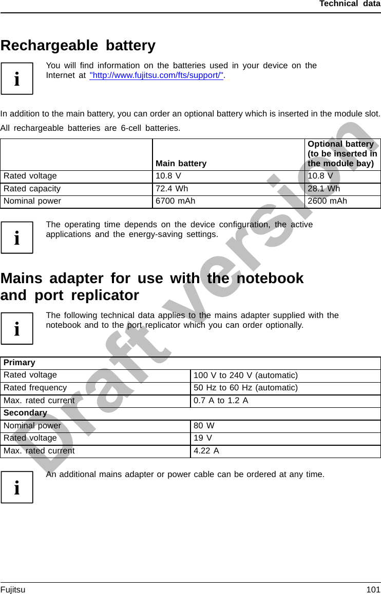 Technical dataRechargeable batteryYou will ﬁnd information on the batteries used in your device on theInternet at &quot;http://www.fujitsu.com/fts/support/&quot;.In addition to the main battery, you can order an optional battery which is inserted in the module slot.All rechargeable batteries are 6-cell batteries.Main batteryOptional battery(to be inserted inthe module bay)Rated voltage 10.8 V 10.8 VRated capacity 72.4 Wh 28.1 WhNominal power 6700 mAh 2600 mAhThe operating time depends on the device conﬁguration, the activeapplications and the energy-saving settings.Mains adapter for use with the notebookand port replicatorThe following technical data applies to the mains adapter supplied with thenotebook and to the port replicator which you can order optionally.PrimaryRated voltage 100 V to 240 V (automatic)Rated frequency 50 Hz to 60 Hz (automatic)Max. rated current 0.7 A to 1.2 ASecondaryNominal power 80 WRated voltage 19 VMax. rated current 4.22 AAn additional mains adapter or power cable can be ordered at any time.Fujitsu 101