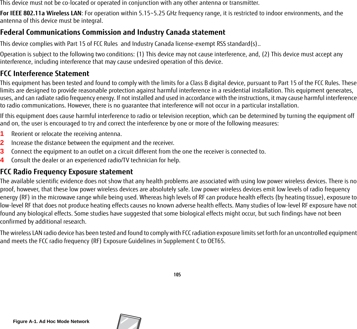 105 This device must not be co-located or operated in conjunction with any other antenna or transmitter.For IEEE 802.11a Wireless LAN: For operation within 5.15~5.25 GHz frequency range, it is restricted to indoor environments, and the antenna of this device must be integral.Federal Communications Commission and Industry Canada statement This device complies with Part 15 of FCC Rules  and Industry Canada license-exempt RSS standard(s)..Operation is subject to the following two conditions: (1) This device may not cause interference, and, (2) This device must accept any interference, including interference that may cause undesired operation of this device.FCC Interference Statement This equipment has been tested and found to comply with the limits for a Class B digital device, pursuant to Part 15 of the FCC Rules. These limits are designed to provide reasonable protection against harmful interference in a residential installation. This equipment generates, uses, and can radiate radio frequency energy. If not installed and used in accordance with the instructions, it may cause harmful interference to radio communications. However, there is no guarantee that interference will not occur in a particular installation.If this equipment does cause harmful interference to radio or television reception, which can be determined by turning the equipment off and on, the user is encouraged to try and correct the interference by one or more of the following measures:1Reorient or relocate the receiving antenna.2Increase the distance between the equipment and the receiver.3Connect the equipment to an outlet on a circuit different from the one the receiver is connected to.4Consult the dealer or an experienced radio/TV technician for help.FCC Radio Frequency Exposure statement The available scientific evidence does not show that any health problems are associated with using low power wireless devices. There is no proof, however, that these low power wireless devices are absolutely safe. Low power wireless devices emit low levels of radio frequency energy (RF) in the microwave range while being used. Whereas high levels of RF can produce health effects (by heating tissue), exposure to low-level RF that does not produce heating effects causes no known adverse health effects. Many studies of low-level RF exposure have not found any biological effects. Some studies have suggested that some biological effects might occur, but such findings have not been confirmed by additional research. The wireless LAN radio device has been tested and found to comply with FCC radiation exposure limits set forth for an uncontrolled equipment and meets the FCC radio frequency (RF) Exposure Guidelines in Supplement C to OET65.Figure A-1. Ad Hoc Mode Network