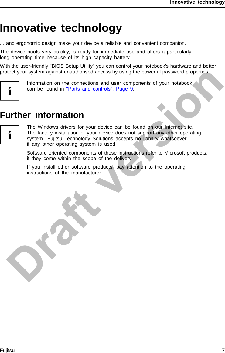 Innovative technologyInnovative technology... and ergonomic design make your device a reliable and convenient companion.The device boots very quickly, is ready for immediate use and offers a particularlylong operating time because of its high capacity battery.With the user-friendly &quot;BIOS Setup Utility&quot; you can control your notebook’s hardware and betterprotect your system against unauthorised access by using the powerful password properties.Information on the connections and user components of your notebookcanbefoundin&quot;Ports and controls&quot;, Page 9.Further informationThe Windows drivers for your device can be found on our Internet site.The factory installation of your device does not support any other operatingsystem. Fujitsu Technology Solutions accepts no liability whatsoeverif any other operating system is used.Software oriented components of these instructions refer to Microsoft products,if they come within the scope of the delivery.If you install other software products, pay attention to the operatinginstructions of the manufacturer.Fujitsu 7