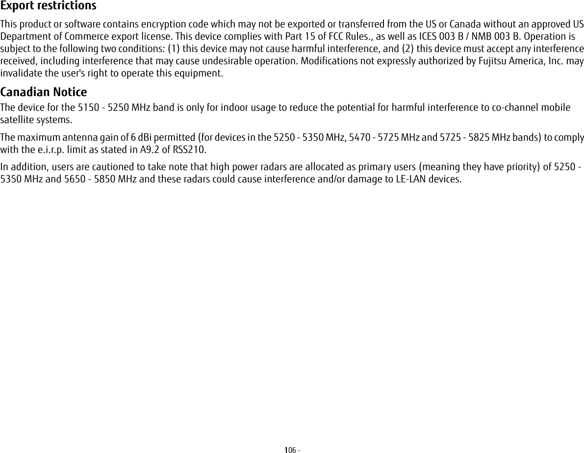 106 - Export restrictions This product or software contains encryption code which may not be exported or transferred from the US or Canada without an approved US Department of Commerce export license. This device complies with Part 15 of FCC Rules., as well as ICES 003 B / NMB 003 B. Operation is subject to the following two conditions: (1) this device may not cause harmful interference, and (2) this device must accept any interference received, including interference that may cause undesirable operation. Modifications not expressly authorized by Fujitsu America, Inc. may invalidate the user&apos;s right to operate this equipment.Canadian Notice The device for the 5150 - 5250 MHz band is only for indoor usage to reduce the potential for harmful interference to co-channel mobile satellite systems.The maximum antenna gain of 6 dBi permitted (for devices in the 5250 - 5350 MHz, 5470 - 5725 MHz and 5725 - 5825 MHz bands) to comply with the e.i.r.p. limit as stated in A9.2 of RSS210.In addition, users are cautioned to take note that high power radars are allocated as primary users (meaning they have priority) of 5250 - 5350 MHz and 5650 - 5850 MHz and these radars could cause interference and/or damage to LE-LAN devices.