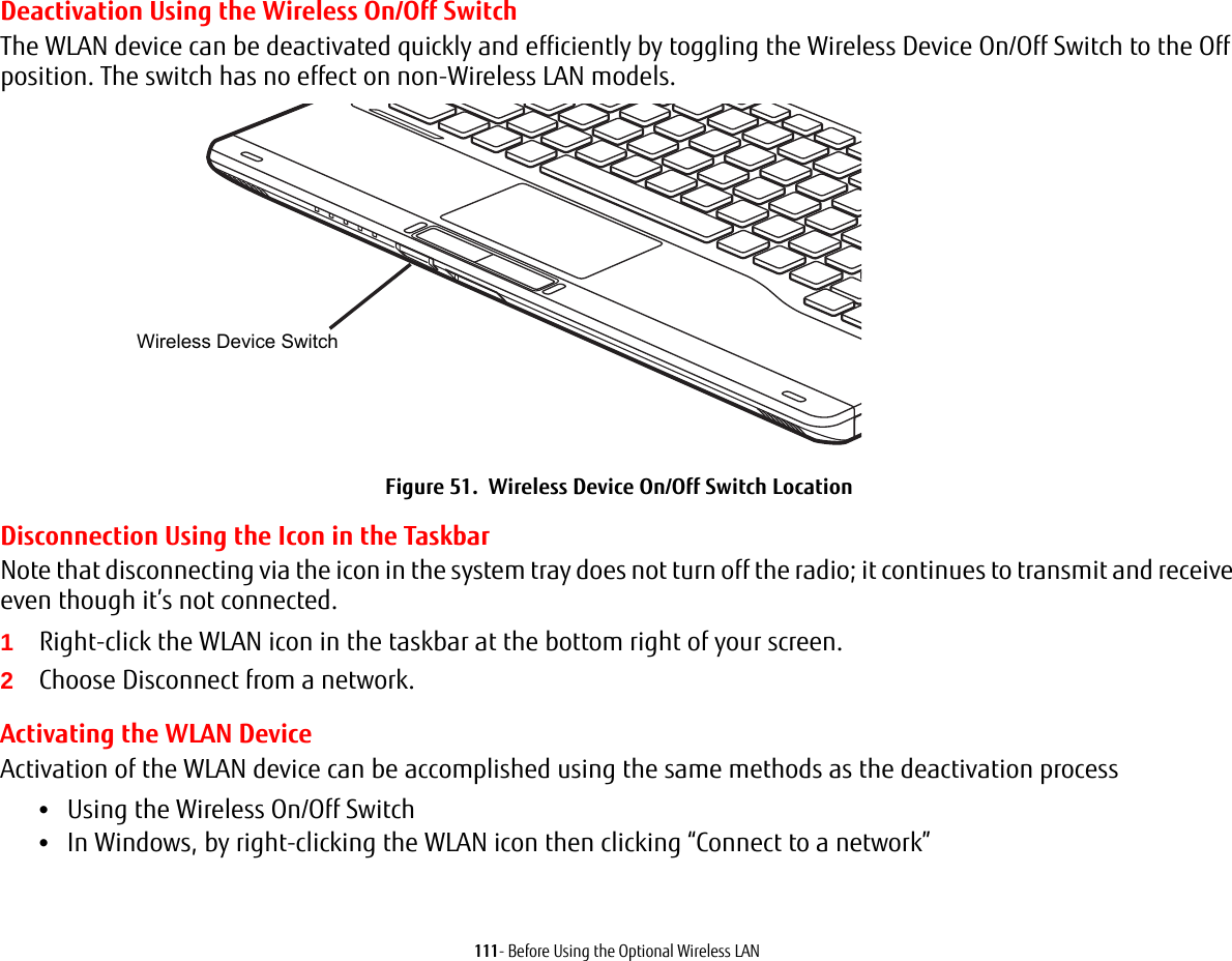 111- Before Using the Optional Wireless LANDeactivation Using the Wireless On/Off SwitchThe WLAN device can be deactivated quickly and efficiently by toggling the Wireless Device On/Off Switch to the Off position. The switch has no effect on non-Wireless LAN models.Figure 51.  Wireless Device On/Off Switch LocationDisconnection Using the Icon in the TaskbarNote that disconnecting via the icon in the system tray does not turn off the radio; it continues to transmit and receive even though it’s not connected.1Right-click the WLAN icon in the taskbar at the bottom right of your screen.2Choose Disconnect from a network.Activating the WLAN DeviceActivation of the WLAN device can be accomplished using the same methods as the deactivation process•Using the Wireless On/Off Switch•In Windows, by right-clicking the WLAN icon then clicking “Connect to a network”Wireless Device Switch