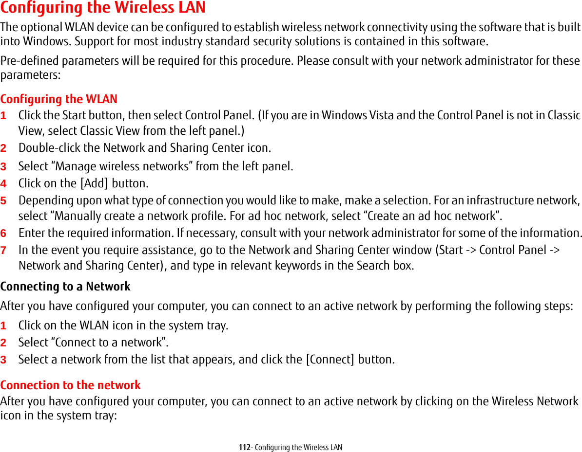 112- Configuring the Wireless LANConfiguring the Wireless LANThe optional WLAN device can be configured to establish wireless network connectivity using the software that is built into Windows. Support for most industry standard security solutions is contained in this software.Pre-defined parameters will be required for this procedure. Please consult with your network administrator for these parameters:Configuring the WLAN1Click the Start button, then select Control Panel. (If you are in Windows Vista and the Control Panel is not in Classic View, select Classic View from the left panel.)2Double-click the Network and Sharing Center icon.3Select “Manage wireless networks” from the left panel.4Click on the [Add] button.5Depending upon what type of connection you would like to make, make a selection. For an infrastructure network, select “Manually create a network profile. For ad hoc network, select “Create an ad hoc network”.6Enter the required information. If necessary, consult with your network administrator for some of the information.7In the event you require assistance, go to the Network and Sharing Center window (Start -&gt; Control Panel -&gt; Network and Sharing Center), and type in relevant keywords in the Search box. Connecting to a Network After you have configured your computer, you can connect to an active network by performing the following steps:1Click on the WLAN icon in the system tray.2Select “Connect to a network”.3Select a network from the list that appears, and click the [Connect] button.Connection to the networkAfter you have configured your computer, you can connect to an active network by clicking on the Wireless Network icon in the system tray: