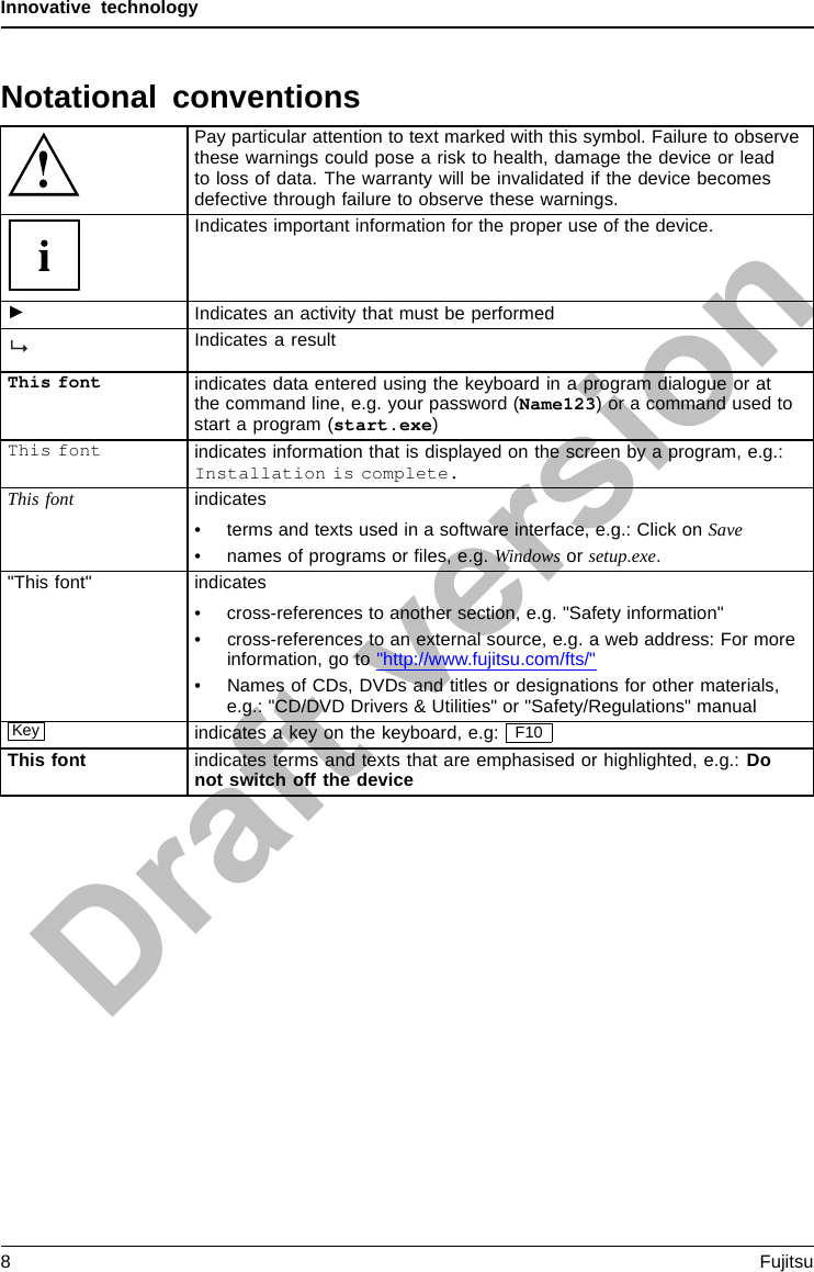 Innovative technologyNotational conventionsPay particular attention to text marked with this symbol. Failure to observethese warnings could pose a risk to health, damage the device or leadto loss of data. The warranty will be invalidated if the device becomesdefective through failure to observe these warnings.Indicates important information for the proper use of the device.►Indicates an activity that must be performedIndicates a resultThis font indicates data entered using the keyboard in a program dialogue or atthe command line, e.g. your password (Name123) or a command used tostart a program (start.exe)This font indicates information that is displayed on the screen by a program, e.g.:Installation is complete.This font indicates• terms and texts used in a software interface, e.g.: Click on Save• names of programs or ﬁles, e.g. Windows or setup.exe.&quot;This font&quot; indicates• cross-references to another section, e.g. &quot;Safety information&quot;• cross-references to an external source, e.g. a web address: For moreinformation, go to &quot;http://www.fujitsu.com/fts/&quot;• Names of CDs, DVDs and titles or designations for other materials,e.g.: &quot;CD/DVD Drivers &amp; Utilities&quot; or &quot;Safety/Regulations&quot; manualKey indicates a key on the keyboard, e.g: F10This font indicates terms and texts that are emphasised or highlighted, e.g.: Donot switch off the device8Fujitsu