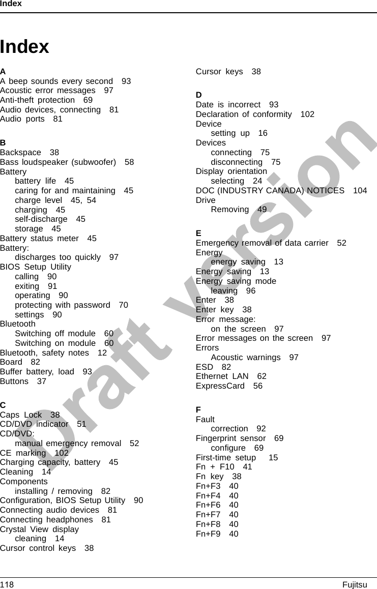 IndexIndexAA beep sounds every second 93Acoustic error messages 97Anti-theft protection 69Audio devices, connecting 81Audio ports 81BBackspace 38Bass loudspeaker (subwoofer) 58Batterybattery life 45caring for and maintaining 45charge level 45, 54charging 45self-discharge 45storage 45Battery status meter 45Battery:discharges too quickly 97BIOS Setup Utilitycalling 90exiting 91operating 90protecting with password 70settings 90BluetoothSwitching off module 60Switching on module 60Bluetooth, safety notes 12Board 82Buffer battery, load 93Buttons 37CCaps Lock 38CD/DVD indicator 51CD/DVD:manual emergency removal 52CE marking 102Charging capacity, battery 45Cleaning 14Componentsinstalling / removing 82Conﬁguration, BIOS Setup Utility 90Connecting audio devices 81Connecting headphones 81Crystal View displaycleaning 14Cursor control keys 38Cursor keys 38DDate is incorrect 93Declaration of conformity 102Devicesetting up 16Devicesconnecting 75disconnecting 75Display orientationselecting 24DOC (INDUSTRY CANADA) NOTICES 104DriveRemoving 49EEmergency removal of data carrier 52Energyenergy saving 13Energy saving 13Energy saving modeleaving 96Enter 38Enter key 38Error message:on the screen 97Error messages on the screen 97ErrorsAcoustic warnings 97ESD 82Ethernet LAN 62ExpressCard 56FFaultcorrection 92Fingerprint sensor 69conﬁgure 69First-time setup 15Fn + F10 41Fn key 38Fn+F3 40Fn+F4 40Fn+F6 40Fn+F7 40Fn+F8 40Fn+F9 40118 Fujitsu