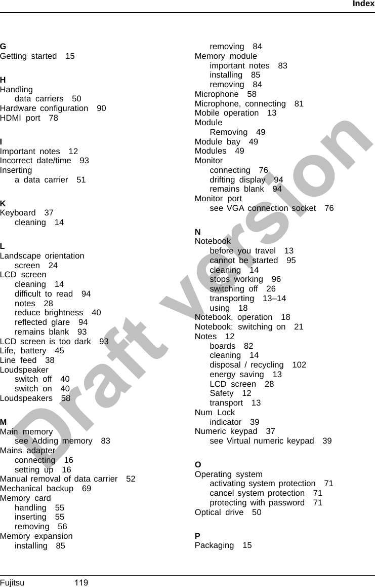 IndexGGetting started 15HHandlingdata carriers 50Hardware conﬁguration 90HDMI port 78IImportant notes 12Incorrect date/time 93Insertinga data carrier 51KKeyboard 37cleaning 14LLandscape orientationscreen 24LCD screencleaning 14difﬁcult to read 94notes 28reduce brightness 40reﬂected glare 94remains blank 93LCD screen is too dark 93Life, battery 45Line feed 38Loudspeakerswitch off 40switch on 40Loudspeakers 58MMain memorysee Adding memory 83Mains adapterconnecting 16setting up 16Manual removal of data carrier 52Mechanical backup 69Memory cardhandling 55inserting 55removing 56Memory expansioninstalling 85removing 84Memory moduleimportant notes 83installing 85removing 84Microphone 58Microphone, connecting 81Mobile operation 13ModuleRemoving 49Module bay 49Modules 49Monitorconnecting 76drifting display 94remains blank 94Monitor portsee VGA connection socket 76NNotebookbefore you travel 13cannot be started 95cleaning 14stops working 96switching off 26transporting 13–14using 18Notebook, operation 18Notebook: switching on 21Notes 12boards 82cleaning 14disposal / recycling 102energy saving 13LCD screen 28Safety 12transport 13Num Lockindicator 39Numeric keypad 37see Virtual numeric keypad 39OOperating systemactivating system protection 71cancel system protection 71protecting with password 71Optical drive 50PPackaging 15Fujitsu                     119