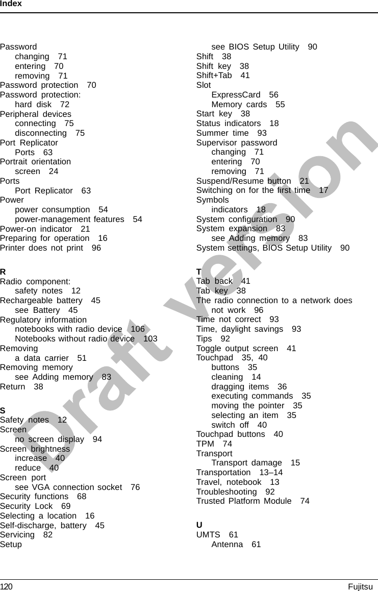 IndexPasswordchanging 71entering 70removing 71Password protection 70Password protection:hard disk 72Peripheral devicesconnecting 75disconnecting 75Port ReplicatorPorts 63Portrait orientationscreen 24PortsPort Replicator 63Powerpower consumption 54power-management features 54Power-on indicator 21Preparing for operation 16Printer does not print 96RRadio component:safety notes 12Rechargeable battery 45see Battery 45Regulatory informationnotebooks with radio device 106Notebooks without radio device 103Removinga data carrier 51Removing memorysee Adding memory 83Return 38SSafety notes 12Screenno screen display 94Screen brightnessincrease 40reduce 40Screen portsee VGA connection socket 76Security functions 68Security Lock 69Selecting a location 16Self-discharge, battery 45Servicing 82Setupsee BIOS Setup Utility 90Shift 38Shift key 38Shift+Tab 41SlotExpressCard 56Memory cards 55Start key 38Status indicators 18Summer time 93Supervisor passwordchanging 71entering 70removing 71Suspend/Resume button 21Switchingonfortheﬁrst time 17Symbolsindicators 18System conﬁguration 90System expansion 83see Adding memory 83System settings, BIOS Setup Utility 90TTab back 41Tab key 38The radio connection to a network doesnot work 96Time not correct 93Time, daylight savings 93Tips 92Toggle output screen 41Touchpad 35, 40buttons 35cleaning 14dragging items 36executing commands 35moving the pointer 35selecting an item 35switch off 40Touchpad buttons 40TPM 74TransportTransport damage 15Transportation 13–14Travel, notebook 13Troubleshooting 92Trusted Platform Module 74UUMTS 61Antenna 61120 Fujitsu