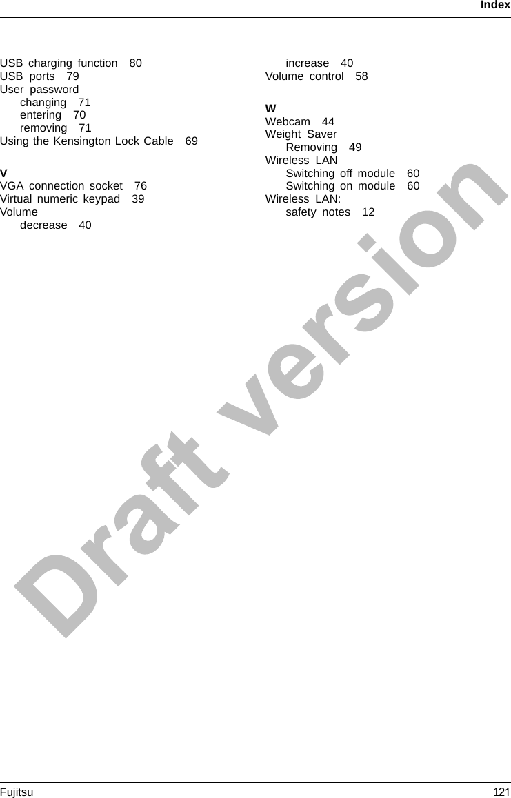 IndexUSB charging function 80USB ports 79User passwordchanging 71entering 70removing 71Using the Kensington Lock Cable 69VVGA connection socket 76Virtual numeric keypad 39Volumedecrease 40increase 40Volume control 58WWebcam 44Weight SaverRemoving 49Wireless LANSwitching off module 60Switching on module 60Wireless LAN:safety notes 12Fujitsu 121