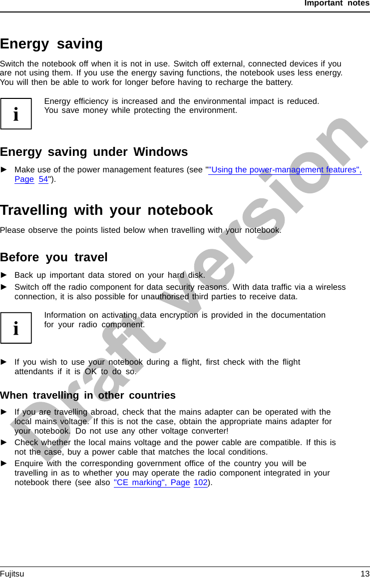 Important notesEnergy savingNotesEnergyEnergysavingSwitch the notebook off when it is not in use. Switch off external, connected devices if youare not using them. If you use the energy saving functions, the notebook uses less energy.You will then be able to work for longer before having to recharge the battery.Energy efﬁciency is increased and the environmental impact is reduced.You save money while protecting the environment.Energy saving under Windows►Make use of the power management features (see &quot;&quot;Using the power-management features&quot;,Page 54&quot;).Travelling with your notebookMobileoperationNotesTrans porta tionNotebookPlease observe the points listed below when travelling with your notebook.Before you travel►Back up important data stored on your hard disk.NotebookTravel,notebook►Switch off the radio component for data security reasons. With data trafﬁc via a wirelessconnection, it is also possible for unauthorised third parties to receive data.Information on activating data encryption is provided in the documentationfor your radio component.►If you wish to use your notebook during a ﬂight, ﬁrst check with the ﬂightattendants if it is OK to do so.When travelling in other countries►If you are travelling abroad, check that the mains adapter can be operated with thelocal mains voltage. If this is not the case, obtain the appropriate mains adapter foryour notebook. Do not use any other voltage converter!►Check whether the local mains voltage and the power cable are compatible. If this isnot the case, buy a power cable that matches the local conditions.►Enquire with the corresponding government ofﬁce of the country you will betravelling in as to whether you may operate the radio component integrated in yournotebook there (see also &quot;CE marking&quot;, Page 102).Fujitsu 13