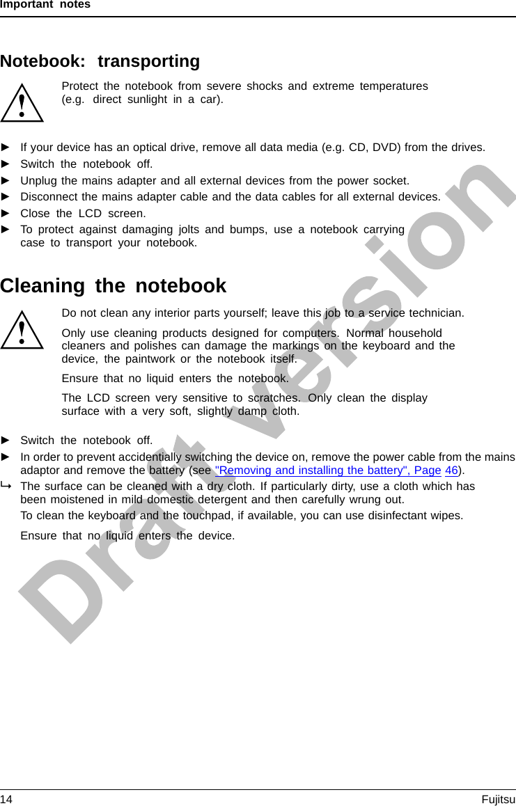 Important notesNotebook: transportingProtect the notebook from severe shocks and extreme temperatures(e.g. direct sunlight in a car).►If your device has an optical drive, remove all data media (e.g. CD, DVD) from the drives.TransportationNotebook►Switch the notebook off.►Unplug the mains adapter and all external devices from the power socket.►Disconnect the mains adapter cable and the data cables for all external devices.►Close the LCD screen.►To protect against damaging jolts and bumps, use a notebook carryingcase to transport your notebook.Cleaning the notebookDo not clean any interior parts yourself; leave this job to a service technician.Only use cleaning products designed for computers. Normal householdcleaners and polishes can damage the markings on the keyboard and thedevice, the paintwork or the notebook itself.Ensure that no liquid enters the notebook.The LCD screen very sensitive to scratches. Only clean the displaysurface with a very soft, slightly damp cloth.►Switch the notebook off.CleaningNotesNotebo okKeyboardTouchpadLCDscreenCrystalView display►In order to prevent accidentially switching the device on, remove the power cable from the mainsadaptor and remove the battery (see &quot;Removing and installing the battery&quot;, Page 46).The surface can be cleaned with a dry cloth. If particularly dirty, use a cloth which hasbeen moistened in mild domestic detergent and then carefully wrung out.To clean the keyboard and the touchpad, if available, you can use disinfectant wipes.Ensure that no liquid enters the device.14 Fujitsu