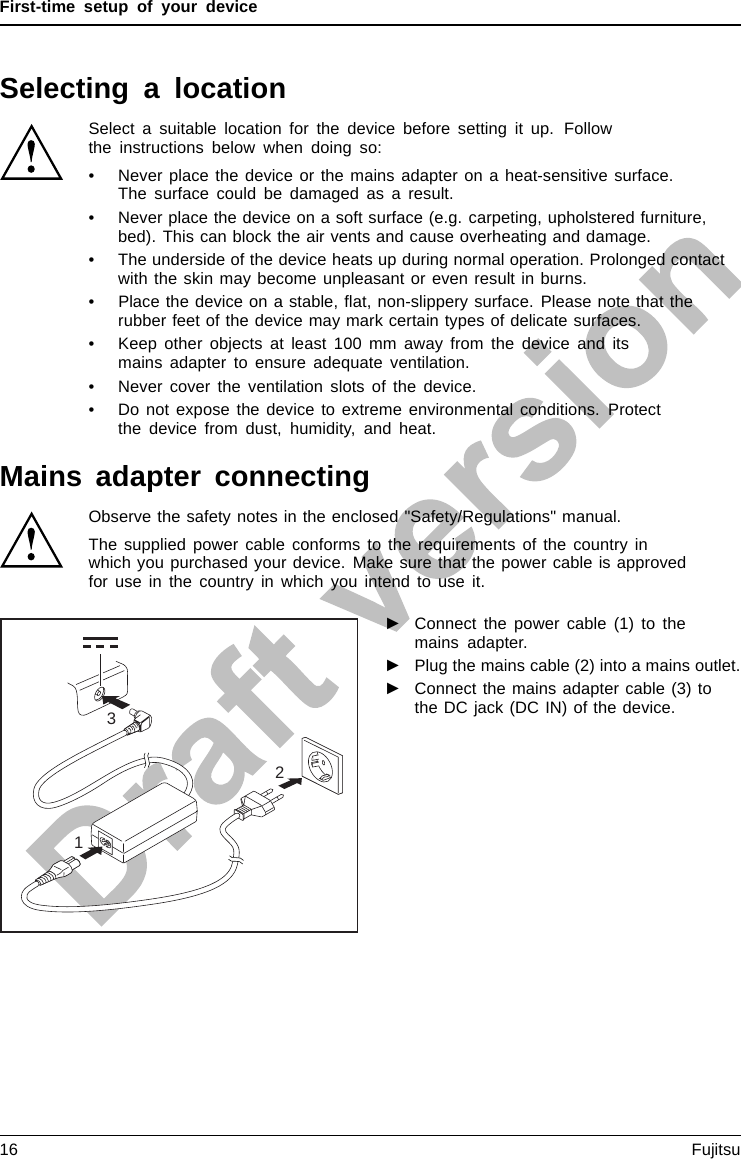 First-time setup of your deviceSelecting a locationSelectingalocationDeviceMainsadapt erSelect a suitable location for the device before setting it up. Followthe instructions below when doing so:• Never place the device or the mains adapter on a heat-sensitive surface.The surface could be damaged as a result.• Never place the device on a soft surface (e.g. carpeting, upholstered furniture,bed). This can block the air vents and cause overheating and damage.• The underside of the device heats up during normal operation. Prolonged contactwith the skin may become unpleasant or even result in burns.• Place the device on a stable, ﬂat, non-slippery surface. Please note that therubber feet of the device may mark certain types of delicate surfaces.• Keep other objects at least 100 mm away from the device and itsmains adapter to ensure adequate ventilation.• Never cover the ventilation slots of the device.• Do not expose the device to extreme environmental conditions. Protectthe device from dust, humidity, and heat.Mains adapter connectingPreparingforo perationMainsadapterObserve the safety notes in the enclosed &quot;Safety/Regulations&quot; manual.The supplied power cable conforms to the requirements of the country inwhich you purchased your device. Make sure that the power cable is approvedfor use in the country in which you intend to use it.312►Connect the power cable (1) to themains adapter.►Plug the mains cable (2) into a mains outlet.►Connect the mains adapter cable (3) tothe DC jack (DC IN) of the device.16 Fujitsu