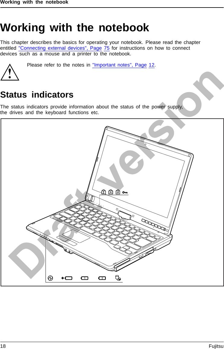 Working with the notebookWorking with the notebookNotebook,operati onNotebookThis chapter describes the basics for operating your notebook. Please read the chapterentitled &quot;Connecting external devices&quot;, Page 75 for instructions on how to connectdevices such as a mouse and a printer to the notebook.Please refer to the notes in &quot;Important notes&quot;, Page 12.Status indicatorsStatusindicatorsSymbolsThe status indicators provide information about the status of the power supply,the drives and the keyboard functions etc.18 Fujitsu