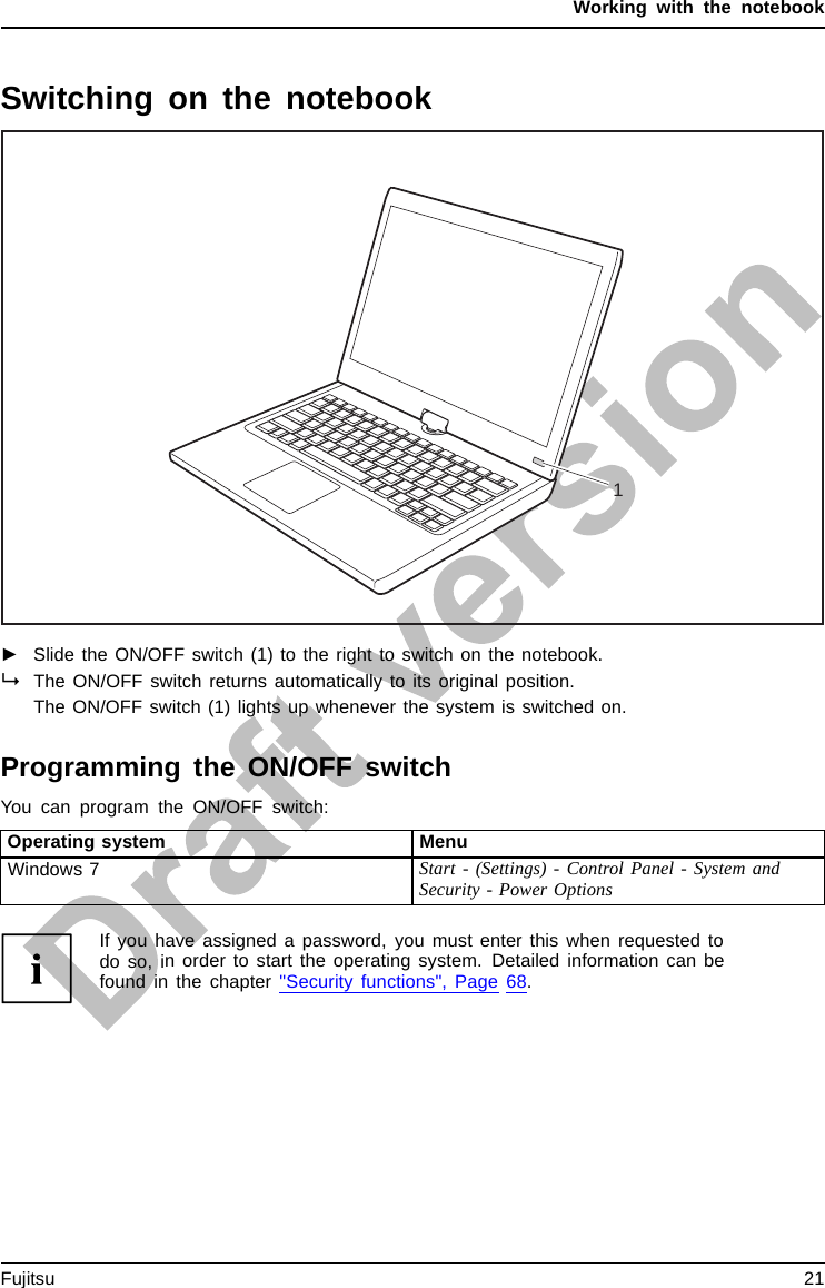 Working with the notebookSwitching on the notebookNotebook:sw itchingonPower-onindicatorSuspend/Resumebu tton1►Slide the ON/OFF switch (1) to the right to switch on the notebook.The ON/OFF switch returns automatically to its original position.The ON/OFF switch (1) lights up whenever the system is switched on.Programming the ON/OFF switchYou can program the ON/OFF switch:Operating system MenuWindows 7 Start - (Settings) - Control Panel - System andSecurity - Power OptionsIf you have assigned a password, you must enter this when requested todo so, in order to start the operating system. Detailed information can befound in the chapter &quot;Security functions&quot;, Page 68.Fujitsu 21