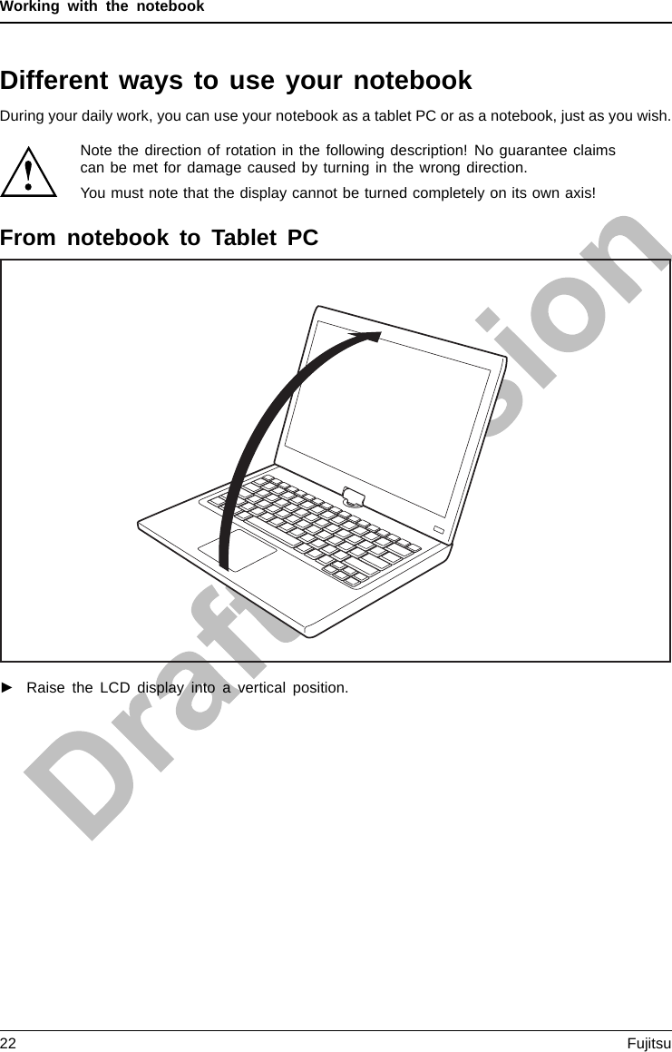 Working with the notebookDifferent ways to use your notebookDuring your daily work, you can use your notebook as a tablet PC or as a notebook, just as you wish.Note the direction of rotation in the following description! No guarantee claimscan be met for damage caused by turning in the wrong direction.You must note that the display cannot be turned completely on its own axis!From notebook to Tablet PC►Raise the LCD display into a vertical position.22 Fujitsu