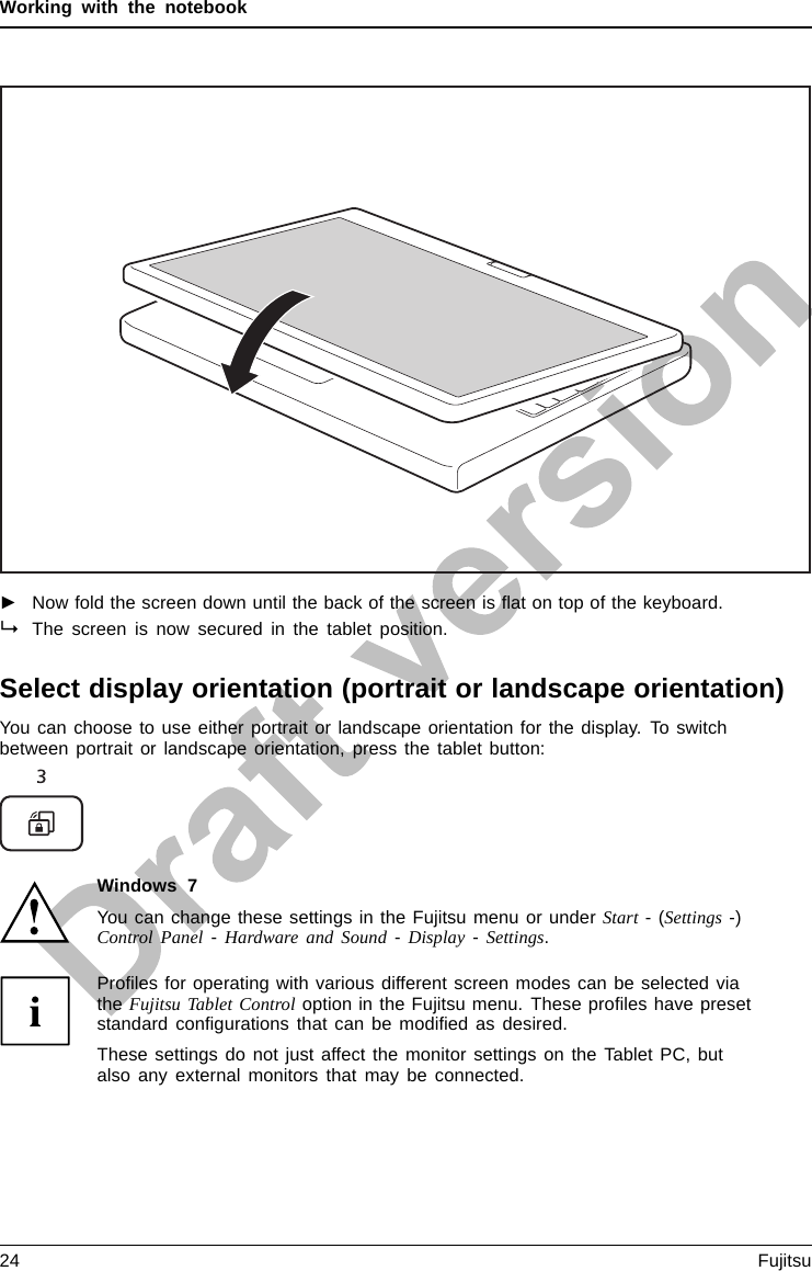 Working with the notebook►Now fold the screen down until the back of the screen is ﬂat on top of the keyboard.The screen is now secured in the tablet position.Select display orientation (portrait or landscape orientation)LandscapeorientationPortraitorientationDisplayorientationYou can choose to use either portrait or landscape orientation for the display. To switchbetween portrait or landscape orientation, press the tablet button:Windows 7You can change these settings in the Fujitsu menu or under Start -(Settings -)Control Panel -Hardware and Sound -Display -Settings.Proﬁles for operating with various different screen modes can be selected viathe Fujitsu Tablet Control option in the Fujitsu menu. These proﬁles have presetstandard conﬁgurations that can be modiﬁed as desired.These settings do not just affect the monitor settings on the Tablet PC, butalso any external monitors that may be connected.24 Fujitsu
