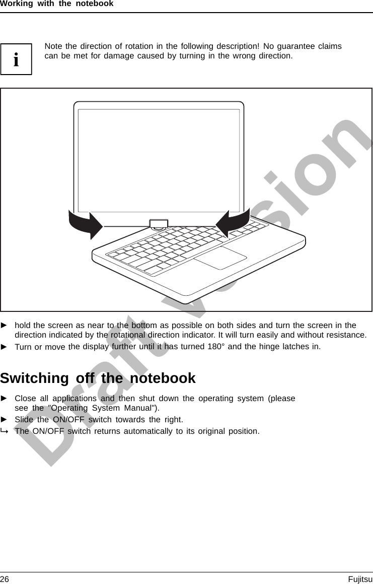 Working with the notebookNote the direction of rotation in the following description! No guarantee claimscan be met for damage caused by turning in the wrong direction.►hold the screen as near to the bottom as possible on both sides and turn the screen in thedirection indicated by the rotational direction indicator. It will turn easily and without resistance.►Turn or move the display further until it has turned 180° and the hinge latches in.Switching off the notebookNotebook►Close all applications and then shut down the operating system (pleasesee the &quot;Operating System Manual&quot;).►Slide the ON/OFF switch towards the right.The ON/OFF switch returns automatically to its original position.26 Fujitsu