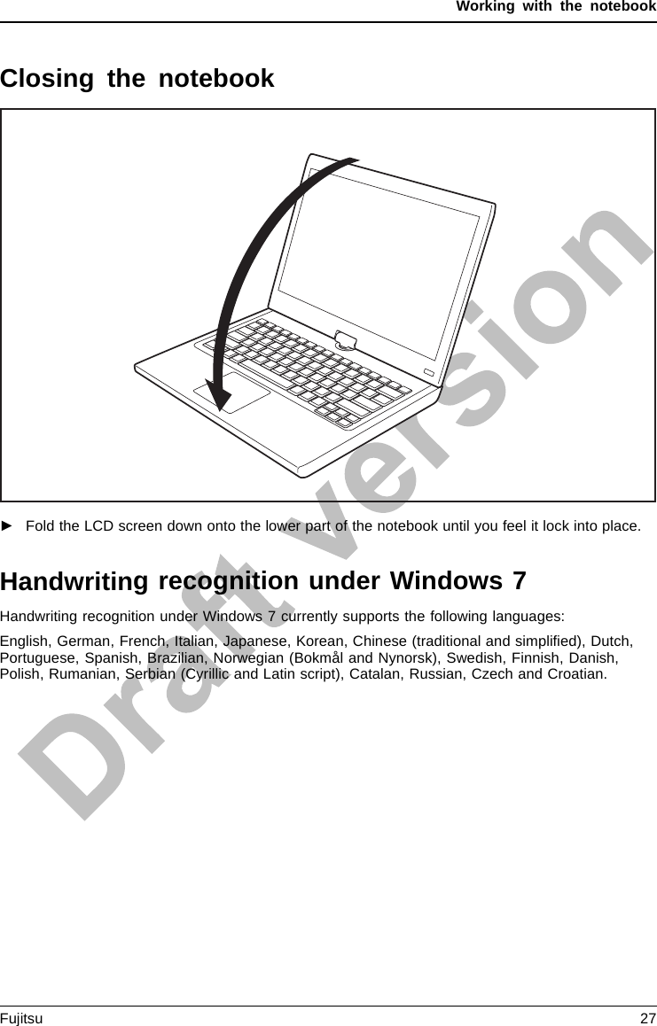 Working with the notebookClosing the notebook►Fold the LCD screen down onto the lower part of the notebook until you feel it lock into place.Handwriting recognition under Windows 7Handwriting recognition under Windows 7 currently supports the following languages:English, German, French, Italian, Japanese, Korean, Chinese (traditional and simpliﬁed), Dutch,Portuguese, Spanish, Brazilian, Norwegian (Bokmål and Nynorsk), Swedish, Finnish, Danish,Polish, Rumanian, Serbian (Cyrillic and Latin script), Catalan, Russian, Czech and Croatian.Fujitsu 27