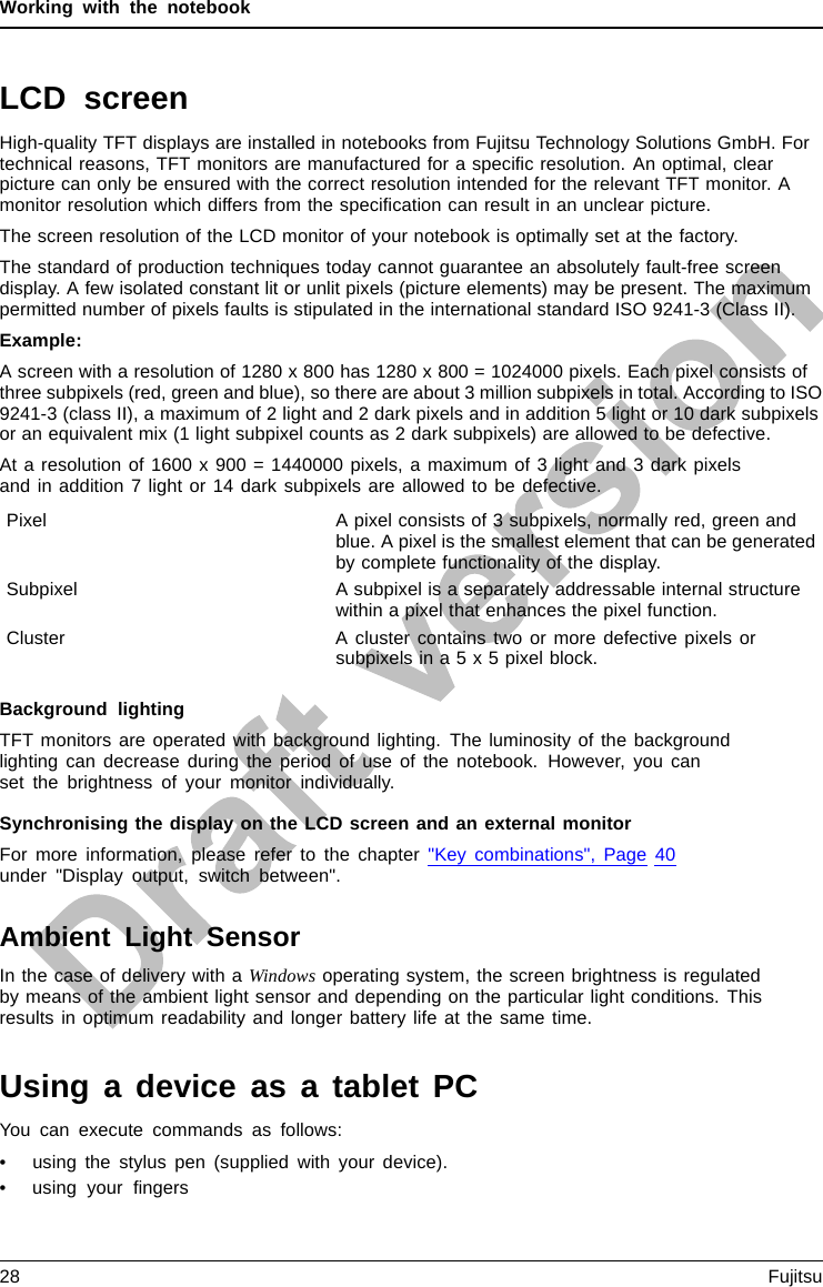 Working with the notebookLCD screenLCDscreenNotesHigh-quality TFT displays are installed in notebooks from Fujitsu Technology Solutions GmbH. Fortechnical reasons, TFT monitors are manufactured for a speciﬁc resolution. An optimal, clearpicture can only be ensured with the correct resolution intended for the relevant TFT monitor. Amonitor resolution which differs from the speciﬁcation can result in an unclear picture.The screen resolution of the LCD monitor of your notebook is optimally set at the factory.The standard of production techniques today cannot guarantee an absolutely fault-free screendisplay. A few isolated constant lit or unlit pixels (picture elements) may be present. The maximumpermitted number of pixels faults is stipulated in the international standard ISO 9241-3 (Class II).Example:A screen with a resolution of 1280 x 800 has 1280 x 800 = 1024000 pixels. Each pixel consists ofthree subpixels (red, green and blue), so there are about 3 million subpixels in total. According to ISO9241-3 (class II), a maximum of 2 light and 2 dark pixels and in addition 5 light or 10 dark subpixelsor an equivalent mix (1 light subpixel counts as 2 dark subpixels) are allowed to be defective.At a resolution of 1600 x 900 = 1440000 pixels, a maximum of 3 light and 3 dark pixelsand in addition 7 light or 14 dark subpixels are allowed to be defective.Pixel A pixel consists of 3 subpixels, normally red, green andblue. A pixel is the smallest element that can be generatedby complete functionality of the display.Subpixel A subpixel is a separately addressable internal structurewithin a pixel that enhances the pixel function.Cluster A cluster contains two or more defective pixels orsubpixels in a 5 x 5 pixel block.Background lightingTFT monitors are operated with background lighting. The luminosity of the backgroundlighting can decrease during the period of use of the notebook. However, you canset the brightness of your monitor individually.Synchronising the display on the LCD screen and an external monitorFor more information, please refer to the chapter &quot;Key combinations&quot;, Page 40under &quot;Display output, switch between&quot;.Ambient Light SensorIn the case of delivery with a Windows operating system, the screen brightness is regulatedby means of the ambient light sensor and depending on the particular light conditions. Thisresults in optimum readability and longer battery life at the same time.Using a device as a tablet PCYou can execute commands as follows:• using the stylus pen (supplied with your device).• using your ﬁngers28 Fujitsu