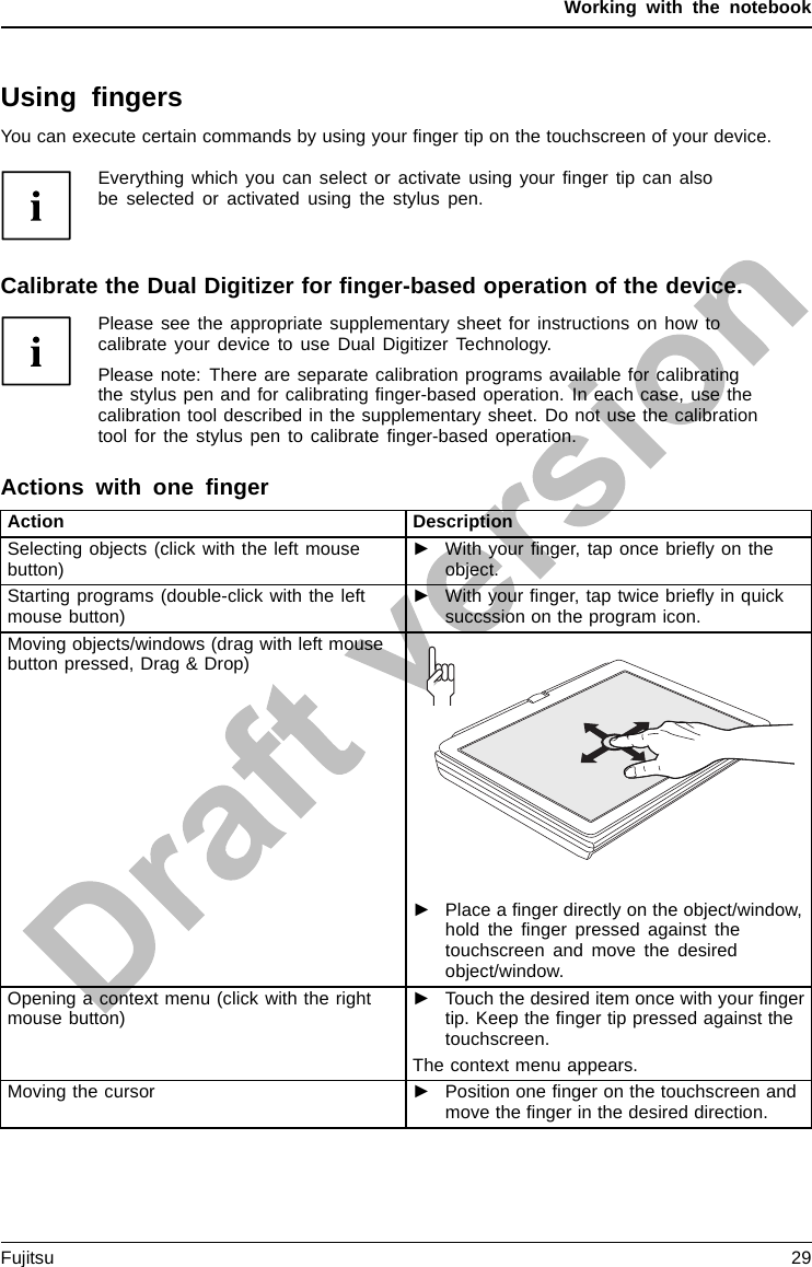 Working with the notebookUsing ﬁngersYou can execute certain commands by using your ﬁnger tip on the touchscreen of your device.Everything which you can select or activate using your ﬁnger tip can alsobe selected or activated using the stylus pen.Calibrate the Dual Digitizer for ﬁnger-based operation of the device.Please see the appropriate supplementary sheet for instructions on how tocalibrate your device to use Dual Digitizer Technology.Please note: There are separate calibration programs available for calibratingthe stylus pen and for calibrating ﬁnger-based operation. In each case, use thecalibration tool described in the supplementary sheet. Do not use the calibrationtool for the stylus pen to calibrate ﬁnger-based operation.Actions with one ﬁngerAction DescriptionSelecting objects (click with the left mousebutton)►With your ﬁnger, tap once brieﬂyontheobject.Starting programs (double-click with the leftmouse button)►With your ﬁnger, tap twice brieﬂy in quicksuccssion on the program icon.Moving objects/windows (drag with left mousebutton pressed, Drag &amp; Drop)►Place a ﬁnger directly on the object/window,hold the ﬁnger pressed against thetouchscreen and move the desiredobject/window.Opening a context menu (click with the rightmouse button)►Touch the desired item once with your ﬁngertip. Keep the ﬁnger tip pressed against thetouchscreen.The context menu appears.Moving the cursor ►Position one ﬁnger on the touchscreen andmove the ﬁnger in the desired direction.Fujitsu 29