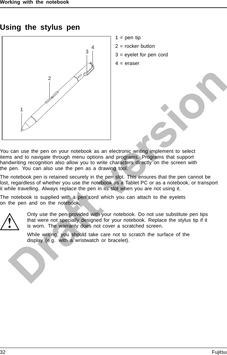 Working with the notebookUsing the stylus pen31241 = pen tip2 = rocker button3 = eyelet for pen cord4 = eraserYou can use the pen on your notebook as an electronic writing implement to selectitems and to navigate through menu options and programs. Programs that supporthandwriting recognition also allow you to write characters directly on the screen withthe pen. You can also use the pen as a drawing tool.The notebook pen is retained securely in the pen slot. This ensures that the pen cannot belost, regardless of whether you use the notebook as a Tablet PC or as a notebook, or transportit while travelling. Always replace the pen in its slot when you are not using it.The notebook is supplied with a pen cord which you can attach to the eyeletson the pen and on the notebook.Only use the pen provided with your notebook. Do not use substitute pen tipsthat were not specially designed for your notebook. Replace the stylus tip if itis worn. The warranty does not cover a scratched screen.While writing, you should take care not to scratch the surface of thedisplay (e.g. with a wristwatch or bracelet).32 Fujitsu