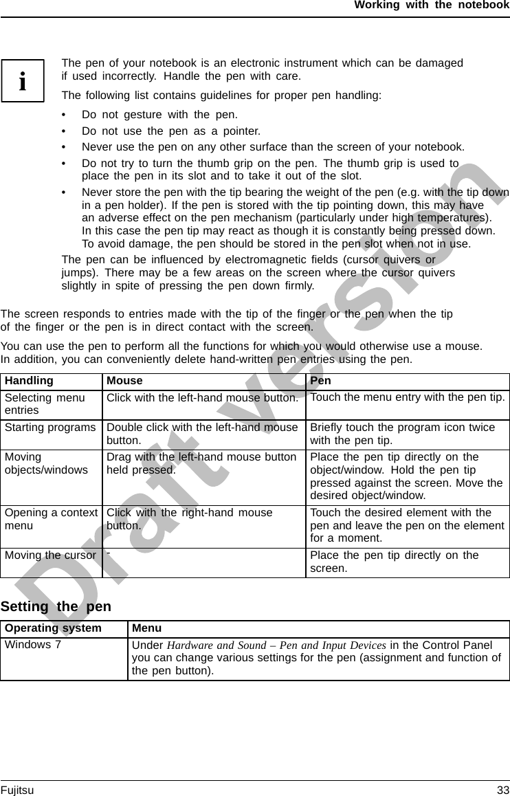 Working with the notebookThe pen of your notebook is an electronic instrument which can be damagedif used incorrectly. Handle the pen with care.The following list contains guidelines for proper pen handling:• Do not gesture with the pen.• Do not use the pen as a pointer.• Never use the pen on any other surface than the screen of your notebook.• Do not try to turn the thumb grip on the pen. The thumb grip is used toplace the pen in its slot and to take it out of the slot.• Never store the pen with the tip bearing the weight of the pen (e.g. with the tip downin a pen holder). If the pen is stored with the tip pointing down, this may havean adverse effect on the pen mechanism (particularly under high temperatures).In this case the pen tip may react as though it is constantly being pressed down.To avoid damage, the pen should be stored in the pen slot when not in use.Thepencanbeinﬂuenced by electromagnetic ﬁelds (cursor quivers orjumps). There may be a few areas on the screen where the cursor quiversslightly in spite of pressing the pen down ﬁrmly.The screen responds to entries made with the tip of the ﬁnger or the pen when the tipof the ﬁnger or the pen is in direct contact with the screen.You can use the pen to perform all the functions for which you would otherwise use a mouse.In addition, you can conveniently delete hand-written pen entries using the pen.Handling Mouse PenSelecting menuentries Click with the left-hand mouse button. Touch the menu entry with the pen tip.Starting programs Double click with the left-hand mousebutton. Brieﬂy touch the program icon twicewith the pen tip.Movingobjects/windows Drag with the left-hand mouse buttonheld pressed. Place the pen tip directly on theobject/window. Hold the pen tippressed against the screen. Move thedesired object/window.Opening a contextmenu Click with the right-hand mousebutton. Touch the desired element with thepen and leave the pen on the elementfor a moment.Moving the cursor -Place the pen tip directly on thescreen.Setting the penOperating system MenuWindows 7 Under Hardware and Sound – Pen and Input Devices in the Control Panelyou can change various settings for the pen (assignment and function ofthe pen button).Fujitsu 33