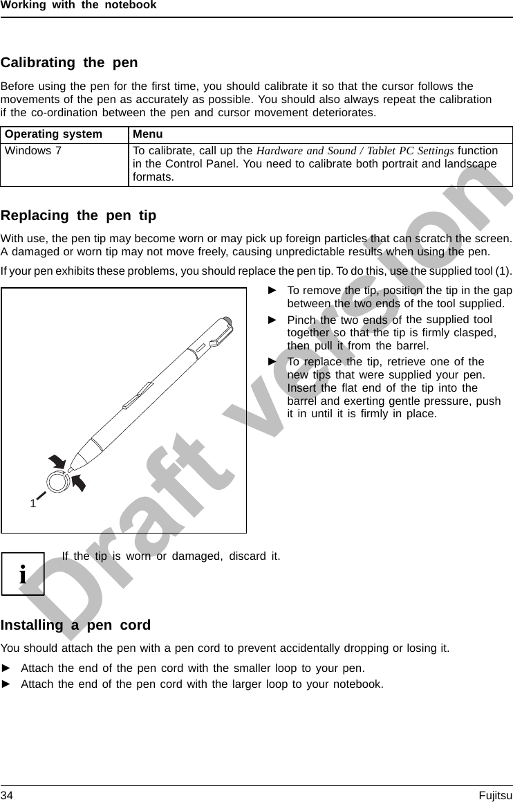 Working with the notebookCalibrating the penBefore using the pen for the ﬁrst time, you should calibrate it so that the cursor follows themovements of the pen as accurately as possible. You should also always repeat the calibrationif the co-ordination between the pen and cursor movement deteriorates.Operating system MenuWindows 7 To calibrate, call up the Hardware and Sound / Tablet PC Settings functionin the Control Panel. You need to calibrate both portrait and landscapeformats.Replacing the pen tipWith use, the pen tip may become worn or may pick up foreign particles that can scratch the screen.A damaged or worn tip may not move freely, causing unpredictable results when using the pen.If your pen exhibits these problems, you should replace the pen tip. To do this, use the supplied tool (1).1►To remove the tip, position the tip in the gapbetween the two ends of the tool supplied.►Pinch the two ends of the supplied tooltogether so that thetipisﬁrmly clasped,then pull it from the barrel.►To replace the tip, retrieve one of thenew tips that were supplied your pen.Insert the ﬂat end of the tip into thebarrel and exerting gentle pressure, pushit in until it is ﬁrmly in place.If the tip is worn or damaged, discard it.Installing a pen cordYou should attach the pen with a pen cord to prevent accidentally dropping or losing it.►Attach the end of the pen cord with the smaller loop to your pen.►Attach the end of the pen cord with the larger loop to your notebook.34 Fujitsu