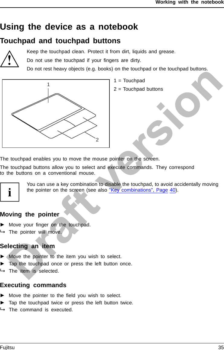 Working with the notebookUsing the device as a notebookTouchpad and touchpad buttonsKeep the touchpad clean. Protect it from dirt, liquids and grease.TouchpadTouchpadDo not use the touchpad if your ﬁngers are dirty.Do not rest heavy objects (e.g. books) on the touchpad or the touchpad buttons.121 = Touchpad2 = Touchpad buttonsThe touchpad enables you to move the mouse pointer on the screen.The touchpad buttons allow you to select and execute commands. They correspondto the buttons on a conventional mouse.You can use a key combination to disable the touchpad, to avoid accidentally movingthe pointer on the screen (see also &quot;Key combinations&quot;, Page 40).Moving the pointer►Move your ﬁnger on the touchpad.TouchpadThe pointer will move.Selecting anitem►Move the pointer to the item you wish to select.Touchpad►Tap the touchpad once or press the left button once.The item is selected.Executing commands►Move the pointer to the ﬁeld you wish to select.Tou chp ad►Tap the touchpad twice or press the left button twice.The command is executed.Fujitsu 35