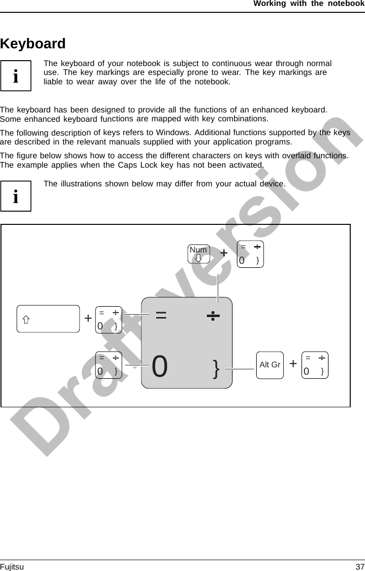 Working with the notebookKeyboardKeyboardNumerickeypadNumer ickeypadButtonsThe keyboard of your notebook is subject to continuous wear through normaluse. The key markings are especially prone to wear. The key markings areliable to wear away over the life of the notebook.The keyboard has been designed to provide all the functions of an enhanced keyboard.Some enhanced keyboard functions are mapped with key combinations.The following description of keys refers to Windows. Additional functions supported by the keysare described in the relevant manuals supplied with your application programs.The ﬁgure below shows how to access the different characters on keys with overlaid functions.The example applies when the Caps Lock key has not been activated.The illustrations shown below may differ from your actual device.0=}++NumAlt Gr  =    0}=    0}=    0}=    0}Fujitsu 37