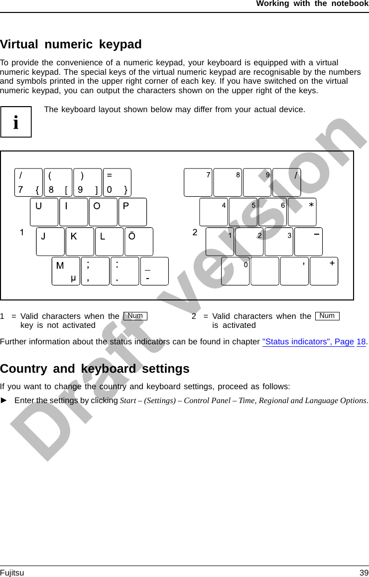 Working with the notebookVirtual numeric keypadNumerickeypadVirtualnumericke ypadNumLockTo provide the convenience of a numeric keypad, your keyboard is equipped with a virtualnumeric keypad. The special keys of the virtual numeric keypad are recognisable by the numbersand symbols printed in the upper right corner of each key. If you have switched on the virtualnumeric keypad, you can output the characters shown on the upper right of the keys.The keyboard layout shown below may differ from your actual device.1 = Valid characters when the Numkey is not activated 2 = Valid characters when the Numis activatedFurther information about the status indicators can be found in chapter &quot;Status indicators&quot;, Page 18.Country and keyboard settingsIf you want to change the country and keyboard settings, proceed as follows:►Enter the settings by clicking Start – (Settings) – Control Panel – Time, Regional and Language Options.Fujitsu 39