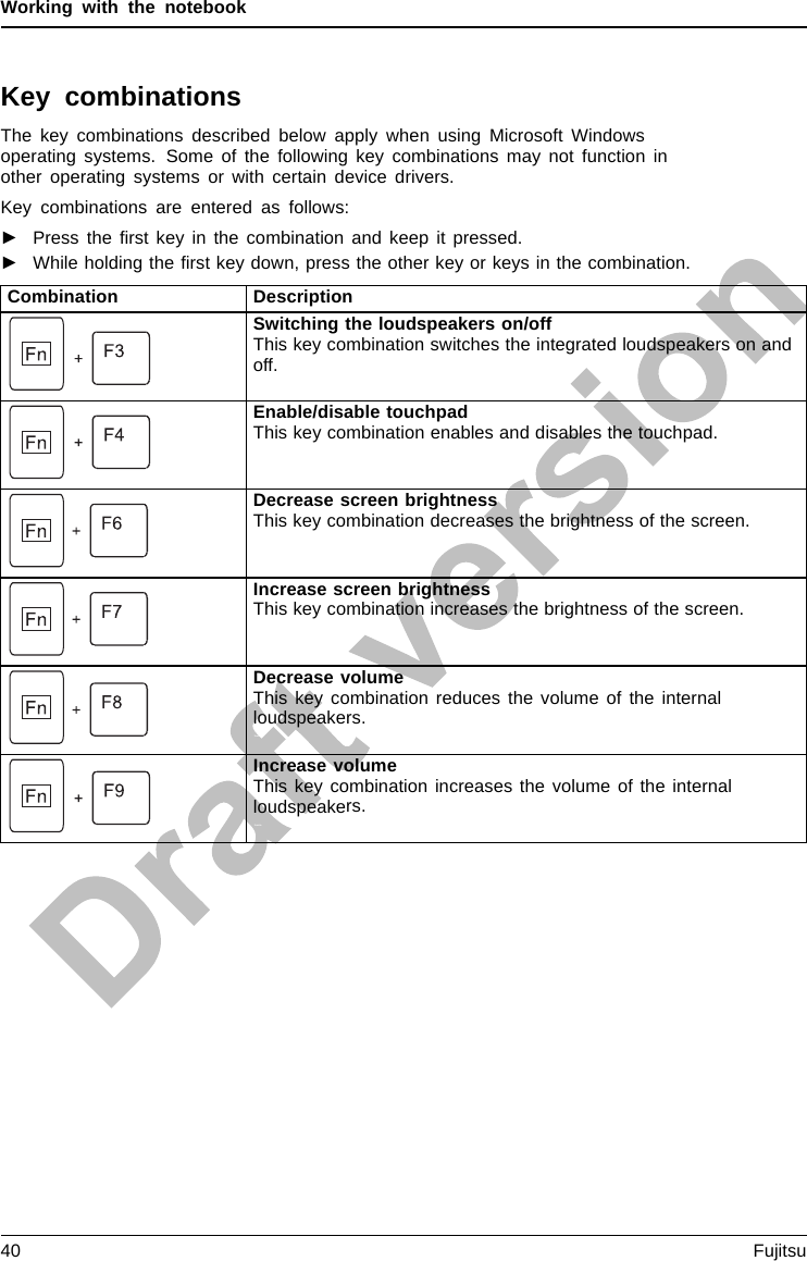 Working with the notebookKey combinationsThe key combinations described below apply when using Microsoft Windowsoperating systems. Some of the following key combinations may not function inother operating systems or with certain device drivers.Key combinations are entered as follows:►Press the ﬁrst key in the combination and keep it pressed.►While holding the ﬁrst key down, press the other key or keys in the combination.Combination DescriptionSwitching the loudspeakers on/offThis key combination switches the integrated loudspeakers on andoff.Fn+F3Loudspea kerLoudspeakerEnable/disable touchpadThis key combination enables and disables the touchpad.Fn+F4TouchpadTouchpadbuttonsTouchpadDecrease screen brightnessThis key combination decreases the brightness of the screen.Fn+F6LCDscreenScreenbrightnessIncrease screen brightnessThis key combination increases the brightness of the screen.Fn+F7Screen brightnessDecrease volumeThis key combination reduces the volume of the internalloudspeakers.Fn+F8VolumeIncrease volumeThis key combination increases the volume of the internalloudspeakers.Fn+F9Volume40 Fujitsu
