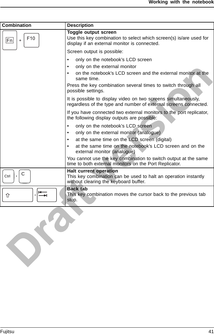 Working with the notebookCombination DescriptionToggle output screenFn+F10Toggleoutputs creenUse this key combination to select which screen(s) is/are used fordisplay if an external monitor is connected.Screen output is possible:• only on the notebook’s LCD screen• only on the external monitor• on the notebook’s LCD screen and the external monitor at thesame time.Press the key combination several times to switch through allpossible settings.It is possible to display video on two screens simultaneously,regardless of the type and number of external screens connected.If you have connected two external monitors to the port replicator,the following display outputs are possible:• only on the notebook’s LCD screen• only on the external monitor (analogue)• at the same time on the LCD screen (digital)• at the same time on the notebook’s LCD screen and on theexternal monitor (analogue)You cannot use the key combination to switch output at the sametime to both external monitors on the Port Replicator.+Ctrl CHalt current operationThis key combination can be used to halt an operation instantlywithout clearing the keyboard buffer.Back tabThis key combination moves the cursor back to the previous tabstop.Shift+TabTabbackFujitsu 41