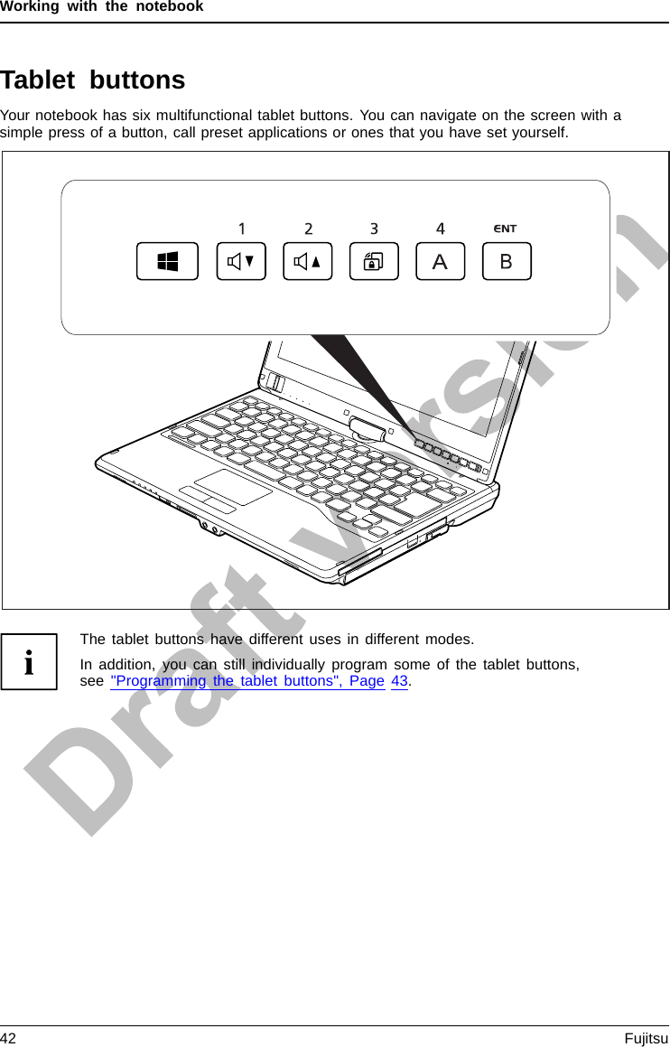 Working with the notebookTablet buttonsYour notebook has six multifunctional tablet buttons. You can navigate on the screen with asimple press of a button, call preset applications or ones that you have set yourself.The tablet buttons have different uses in different modes.In addition, you can still individually program some of the tablet buttons,see &quot;Programming the tablet buttons&quot;, Page 43.42 Fujitsu