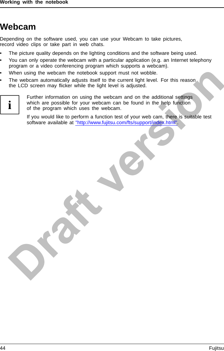Working with the notebookWebcamWebcamDepending on the software used, you can use your Webcam to take pictures,record video clips or take part in web chats.• The picture quality depends on the lighting conditions and the software being used.• You can only operate the webcam with a particular application (e.g. an Internet telephonyprogram or a video conferencing program which supports a webcam).• When using the webcam the notebook support must not wobble.• The webcam automatically adjusts itself to the current light level. For this reasonthe LCD screen may ﬂicker while the light level is adjusted.Further information on using the webcam and on the additional settingswhich are possible for your webcam can be found in the help functionof the program which uses the webcam.If you would like to perform a function test of your web cam, there is suitable testsoftware available at &quot;http://www.fujitsu.com/fts/support/index.html&quot;.44 Fujitsu