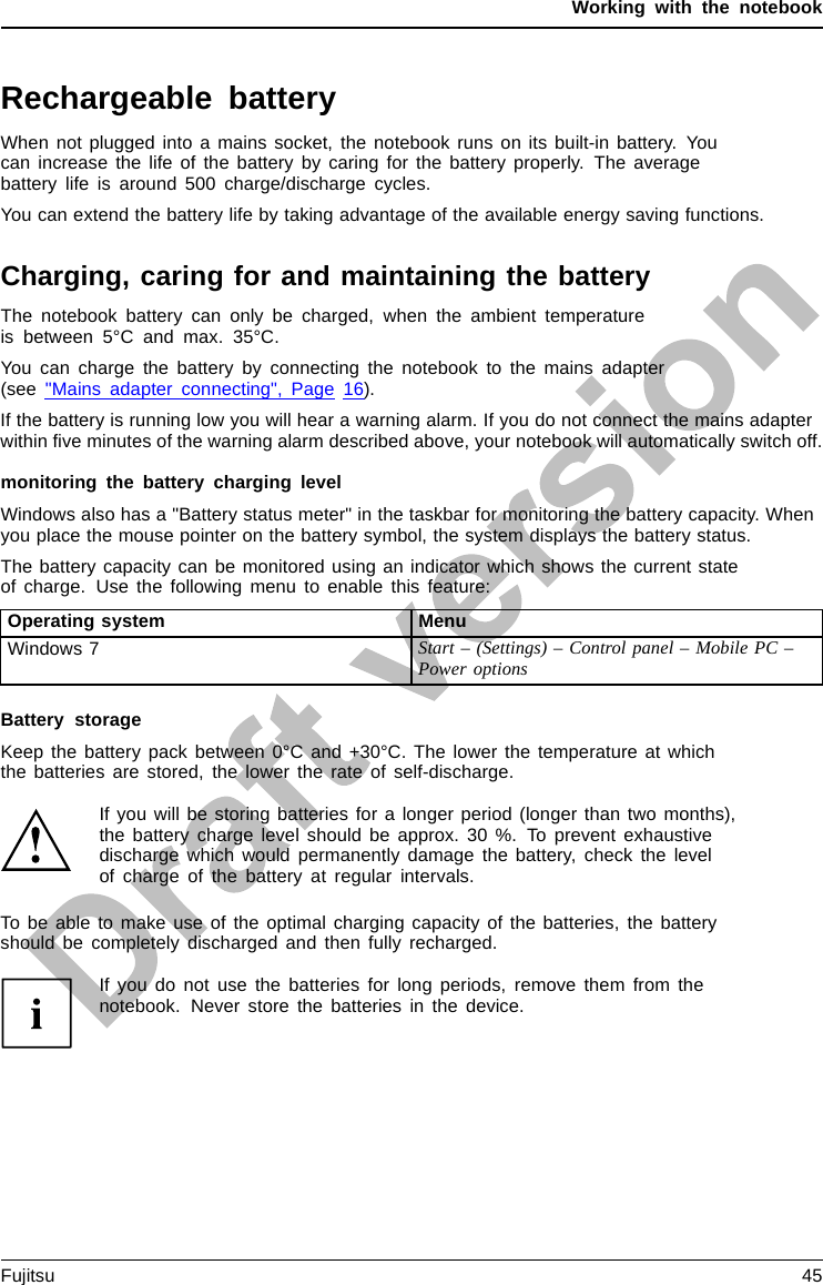 Working with the notebookRechargeable batteryRechargeablebatteryBatteryLife,batteryRechargeablebatteryRechargeablebatteryWhen not plugged into a mains socket, the notebook runs on its built-in battery. Youcan increase the life of the battery by caring for the battery properly. The averagebattery life is around 500 charge/discharge cycles.You can extend the battery life by taking advantage of the available energy saving functions.Charging, caring for and maintaining the batteryBatteryBatteryThe notebook battery can only be charged, when the ambient temperatureis between 5°C and max. 35°C.You can charge the battery by connecting the notebook to the mains adapter(see &quot;Mains adapter connecting&quot;, Page 16).If the battery is running low you will hear a warning alarm. If you do not connect the mains adapterwithin ﬁve minutes of the warning alarm described above, your notebook will automatically switch off.monitoring the battery charging levelBatteryBatterystatusmeterWindows also has a &quot;Battery status meter&quot; in the taskbar for monitoring the battery capacity. Whenyou place the mouse pointer on the battery symbol, the system displays the battery status.The battery capacity can be monitored using an indicator which shows the current stateof charge. Use the following menu to enable this feature:Operating system MenuWindows 7 Start – (Settings) – Control panel – Mobile PC –Power optionsBattery storageBatteryBatterySelf-discharge,batteryChargingcapacity, batteryKeep the battery pack between 0°C and +30°C. The lower the temperature at whichthe batteries are stored, the lower the rate of self-discharge.If you will be storing batteries for a longer period (longer than two months),the battery charge level should be approx. 30 %. To prevent exhaustivedischarge which would permanently damage the battery, check the levelof charge of the battery at regular intervals.To be able to make use of the optimal charging capacity of the batteries, the batteryshould be completely discharged and then fully recharged.If you do not use the batteries for long periods, remove them from thenotebook. Never store the batteries in the device.Fujitsu 45