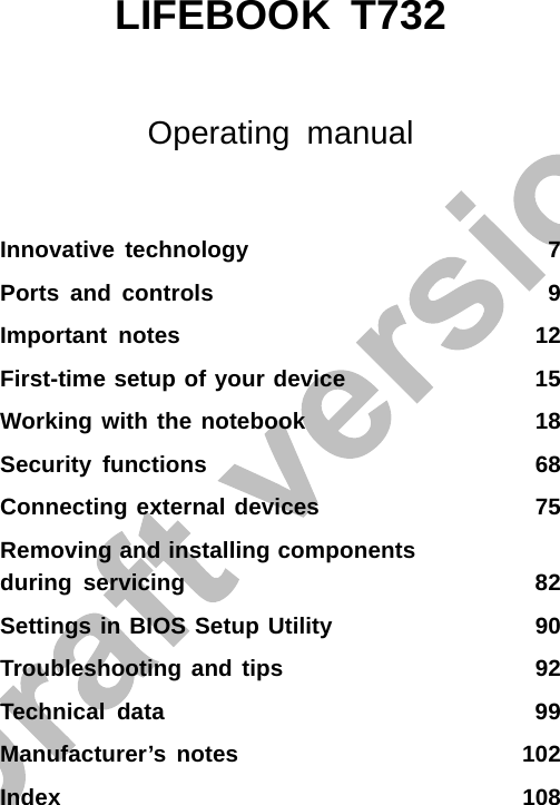 LIFEBOOK T732Operating manualInnovative technology 7Ports and controls 9Important notes 12First-time setup of your device 15Working with the notebook 18Security functions 68Connecting external devices 75Removing and installing componentsduring servicing 82Settings in BIOS Setup Utility 90Troubleshooting and tips 92Technical data 99Manufacturer’s notes 102Index 108