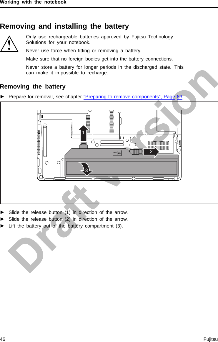 Working with the notebookRemoving and installing the batteryOnly use rechargeable batteries approved by Fujitsu TechnologySolutions for your notebook.Never use force when ﬁtting or removing a battery.Make sure that no foreign bodies get into the battery connections.Never store a battery for longer periods in the discharged state. Thiscan make it impossible to recharge.Removing the battery►Prepare for removal, see chapter &quot;Preparing to remove components&quot;, Page 83.213►Slide the release button (1) in direction of the arrow.►Slide the release button (2) in direction of the arrow.►Lift the battery out of the battery compartment (3).46 Fujitsu