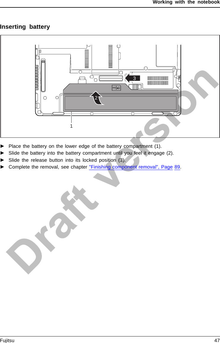 Working with the notebookInserting battery231►Place the battery on the lower edge of the battery compartment (1).►Slide the battery into the battery compartment until you feel it engage (2).►Slide the release button into its locked position (3).►Complete the removal, see chapter &quot;Finishing component removal&quot;, Page 89.Fujitsu 47