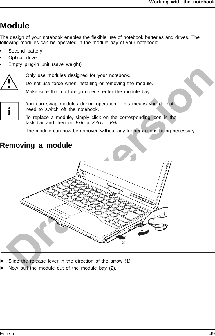 Working with the notebookModuleModulebayModulesThe design of your notebook enables the ﬂexible use of notebook batteries and drives. Thefollowing modules can be operated in the module bay of your notebook:• Second battery• Optical drive• Empty plug-in unit (save weight)Only use modules designed for your notebook.Do not use force when installing or removing the module.Make sure that no foreign objects enter the module bay.You can swap modules during operation. This means you do notneed to switch off the notebook.To replace a module, simply click on the corresponding icon in thetask bar and then on Exit or Select - Exit.The module can now be removed without any further actions being necessary.Removing a module12ModuleDriveWeight Saver►Slide the release lever in the direction of the arrow (1).►Now pull the module out of the module bay (2).Fujitsu 49