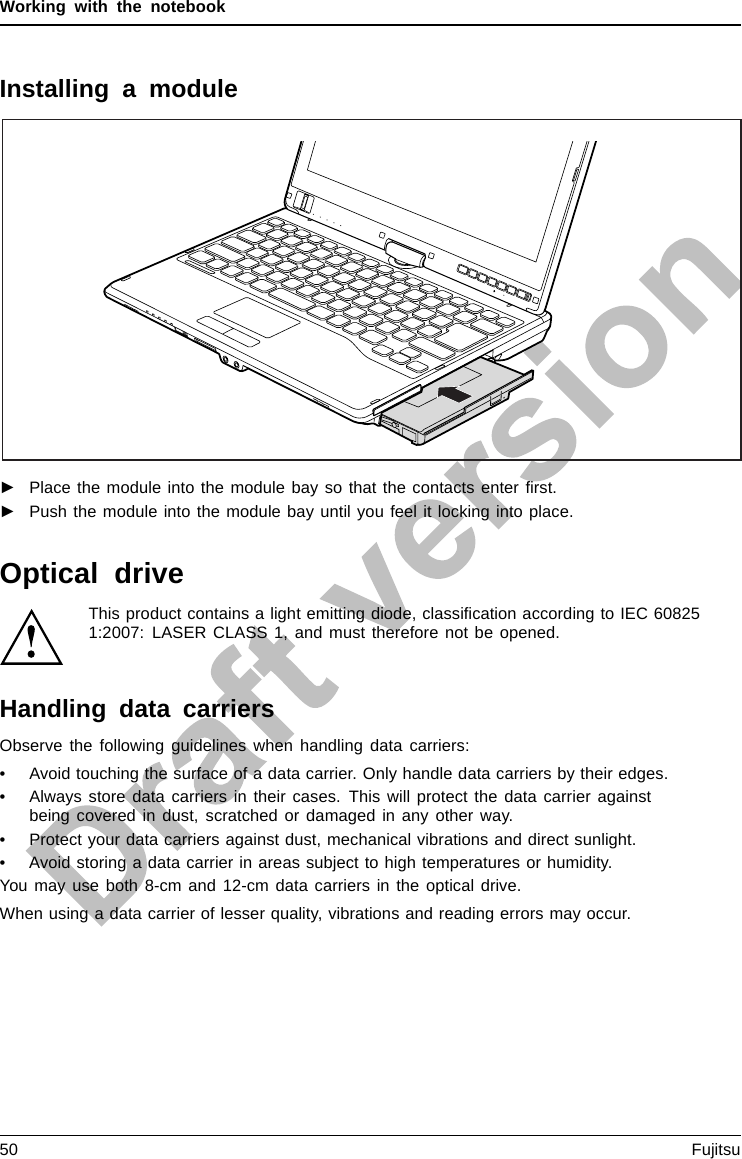 Working with the notebookInstalling a module►Place the module into the module bay so that the contacts enter ﬁrst.►Push the module into the module bay until you feel it locking into place.Optical driveOpticaldriveThis product contains a light emitting diode, classiﬁcation according to IEC 608251:2007: LASER CLASS 1, and must therefore not be opened.Handling data carriersHandlingObserve the following guidelines when handling data carriers:• Avoid touching the surface of a data carrier. Only handle data carriers by their edges.• Always store data carriers in their cases. This will protect the data carrier againstbeing covered in dust, scratched or damaged in any other way.• Protect your data carriers against dust, mechanical vibrations and direct sunlight.• Avoid storing a data carrier in areas subject to high temperatures or humidity.You may use both 8-cm and 12-cm data carriers in the optical drive.When using a data carrier of lesser quality, vibrations and reading errors may occur.50 Fujitsu