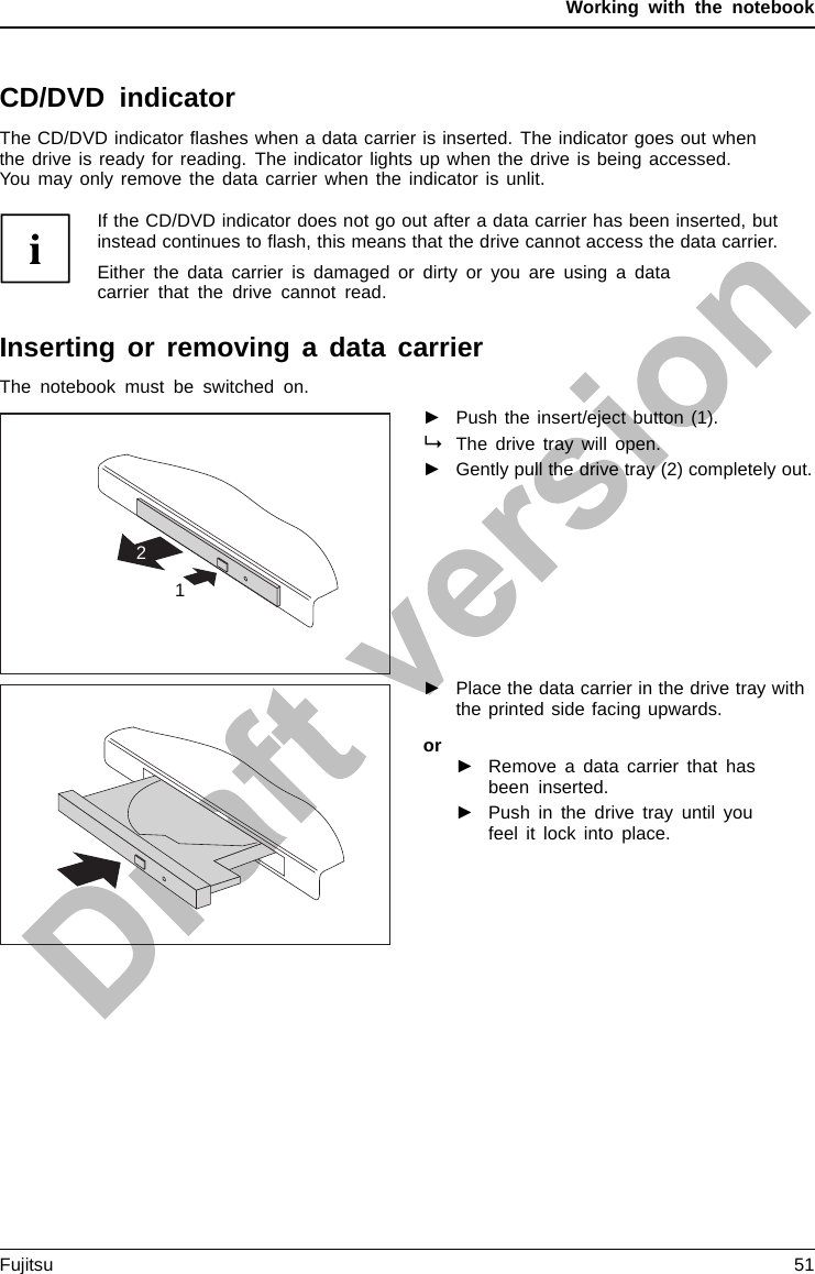 Working with the notebookCD/DVD indicatorCD/DVDindicatorThe CD/DVD indicator ﬂashes when a data carrier is inserted. The indicator goes out whenthe drive is ready for reading. The indicator lights up when the drive is being accessed.You may only remove the data carrier when the indicator is unlit.If the CD/DVD indicator does not go out after a data carrier has been inserted, butinstead continues to ﬂash, this means that the drive cannot access the data carrier.Either the data carrier is damaged or dirty or you are using a datacarrier that the drive cannot read.Inserting or removing a data carrierInsertingRemovingThe notebook must be switched on.21►Push the insert/eject button (1).The drive tray will open.►Gently pull the drive tray (2) completely out.►Place the data carrier in the drive tray withthe printed side facing upwards.or►Remove a data carrier that hasbeen inserted.►Push in the drive tray until youfeel it lock into place.Fujitsu 51