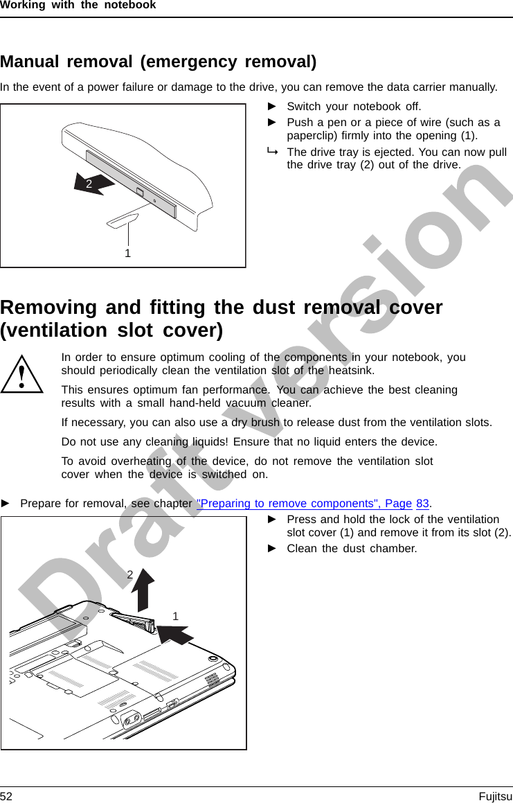 Working with the notebookManual removal (emergency removal)CD/DVD:ManualremovalofdatacarrierEmergencyrem ovalofdata carrierIn the event of a power failure or damage to the drive, you can remove the data carrier manually.12►Switch your notebook off.►Push a pen or a piece of wire (such as apaperclip) ﬁrmly into the opening (1).The drive tray is ejected. You can now pullthe drive tray (2) out of the drive.Removing and ﬁtting the dust removal cover(ventilation slot cover)In order to ensure optimum cooling of the components in your notebook, youshould periodically clean the ventilation slot of the heatsink.This ensures optimum fan performance. You can achieve the best cleaningresults with a small hand-held vacuum cleaner.If necessary, you can also use a dry brush to release dust from the ventilation slots.Do not use any cleaning liquids! Ensure that no liquid enters the device.To avoid overheating of the device, do not remove the ventilation slotcover when the device is switched on.►Prepare for removal, see chapter &quot;Preparing to remove components&quot;, Page 83.12►Press and hold the lock of the ventilationslot cover (1) and remove it from its slot (2).►Clean the dust chamber.52 Fujitsu