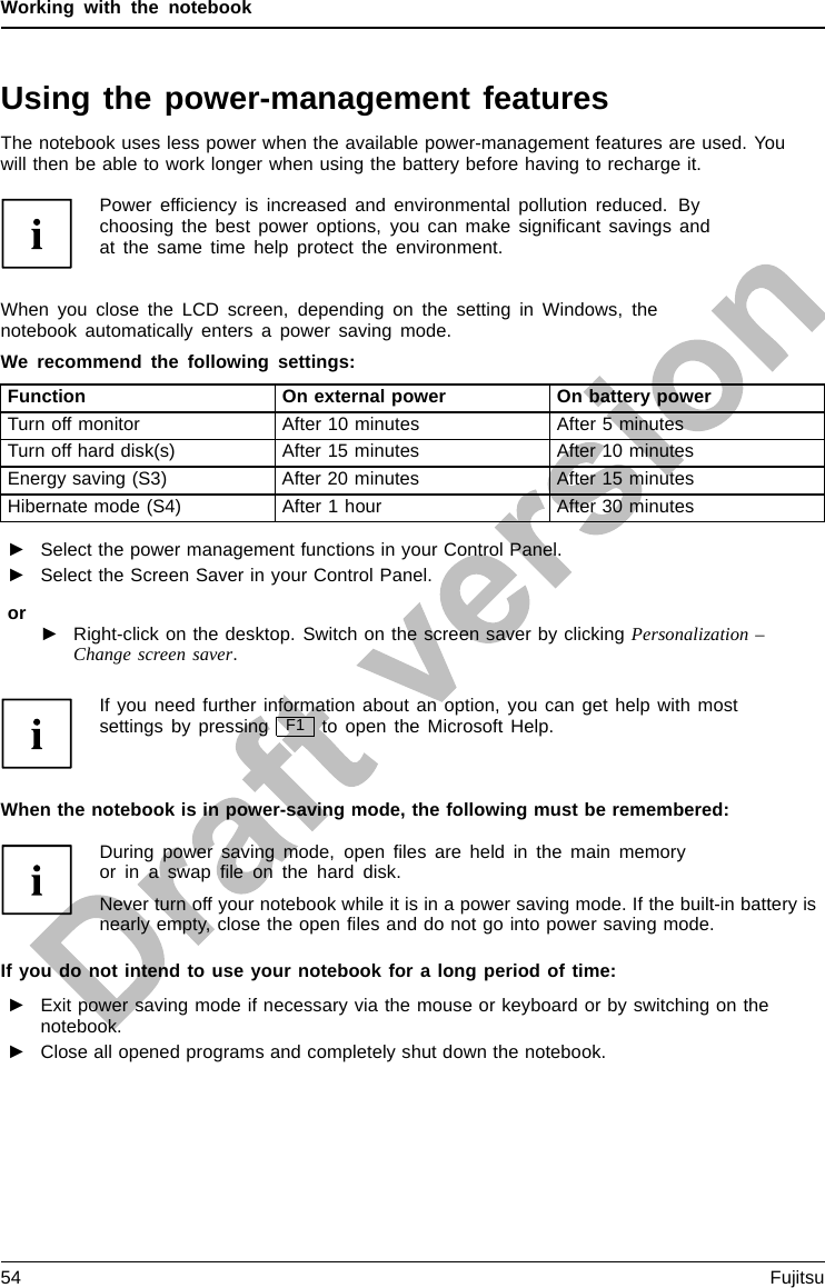 Working with the notebookUsing the power-management featuresPowerPowerBatteryThe notebook uses less power when the available power-management features are used. Youwill then be able to work longer when using the battery before having to recharge it.Power efﬁciency is increased and environmental pollution reduced. Bychoosing the best power options, you can make signiﬁcant savings andat the same time help protect the environment.When you close the LCD screen, depending on the setting in Windows, thenotebook automatically enters a power saving mode.We recommend the following settings:Function On external power On battery powerTurn off monitor After 10 minutes After 5 minutesTurn off hard disk(s) After 15 minutes After 10 minutesEnergy saving (S3) After 20 minutes After 15 minutesHibernate mode (S4) After 1 hour After 30 minutes►Select the power management functions in your Control Panel.►Select the Screen Saver in your Control Panel.or►Right-click on the desktop. Switch on the screen saver by clicking Personalization –Change screen saver.If you need further information about an option, you can get help with mostsettings by pressing F1 to open the Microsoft Help.When the notebook is in power-saving mode, the following must be remembered:During power saving mode, open ﬁles are held in the main memoryorinaswapﬁle on the hard disk.Never turn off your notebook while it is in a power saving mode. If the built-in battery isnearly empty, close the open ﬁles and do not go into power saving mode.If you do not intend to use your notebook for a long period of time:►Exit power saving mode if necessary via the mouse or keyboard or by switching on thenotebook.►Close all opened programs and completely shut down the notebook.54 Fujitsu