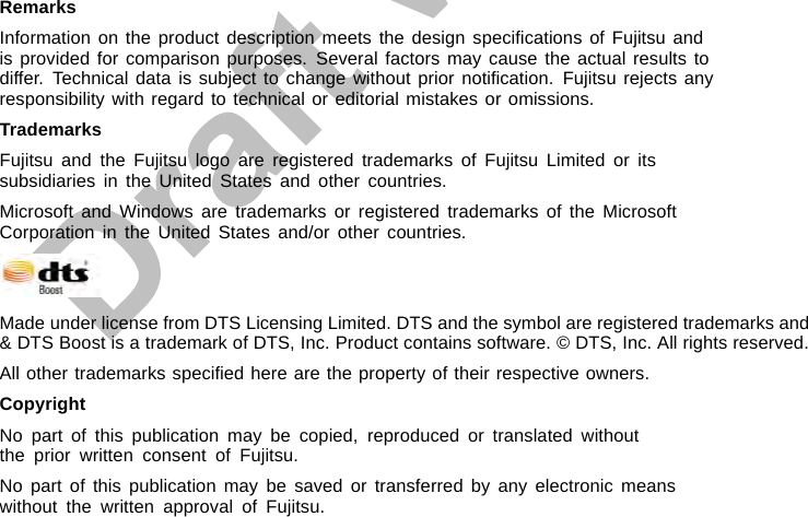 RemarksInformation on the product description meets the design speciﬁcations of Fujitsu andis provided for comparison purposes. Several factors may cause the actual results todiffer. Technical data is subject to change without prior notiﬁcation. Fujitsu rejects anyresponsibility with regard to technical or editorial mistakes or omissions.TrademarksFujitsu and the Fujitsu logo are registered trademarks of Fujitsu Limited or itssubsidiaries in the United States and other countries.Microsoft and Windows are trademarks or registered trademarks of the MicrosoftCorporation in the United States and/or other countries.Made under license from DTS Licensing Limited. DTS and the symbol are registered trademarks and&amp; DTS Boost is a trademark of DTS, Inc. Product contains software. © DTS, Inc. All rights reserved.All other trademarks speciﬁed here are the property of their respective owners.CopyrightNo part of this publication may be copied, reproduced or translated withoutthe prior written consent of Fujitsu.No part of this publication may be saved or transferred by any electronic meanswithout the written approval of Fujitsu.