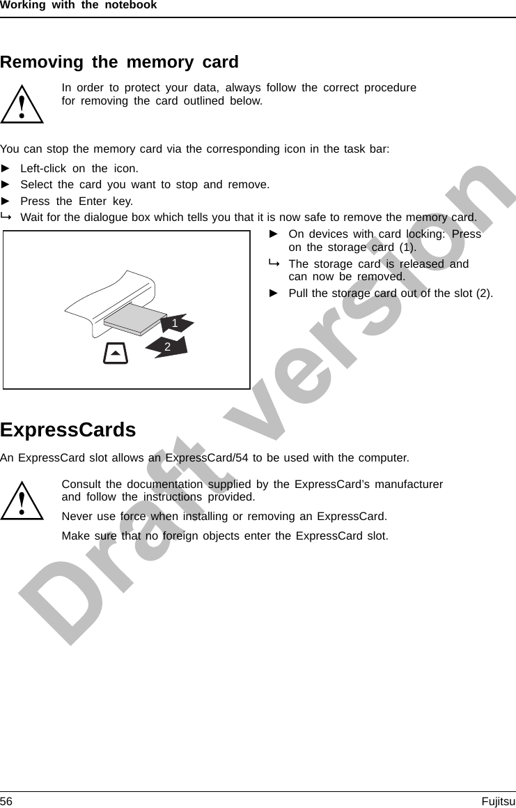 Working with the notebookRemoving the memory cardMemorycardIn order to protect your data, always follow the correct procedurefor removing the card outlined below.You can stop the memory card via the corresponding icon in the task bar:►Left-click on the icon.►Select the card you want to stop and remove.►Press the Enter key.Wait for the dialogue box which tells you that it is now safe to remove the memory card.12►On devices with card locking: Presson the storage card (1).MemorycardThe storage card is released andcan now be removed.►Pull the storage card out of the slot (2).ExpressCardsSlotExpressCar dAnExpressCardslotallowsanExpressCard/54tobeusedwiththecomputer.Consult the documentation supplied by the ExpressCard’s manufacturerand follow the instructions provided.Never use force when installing or removing an ExpressCard.Make sure that no foreign objects enter the ExpressCard slot.56 Fujitsu