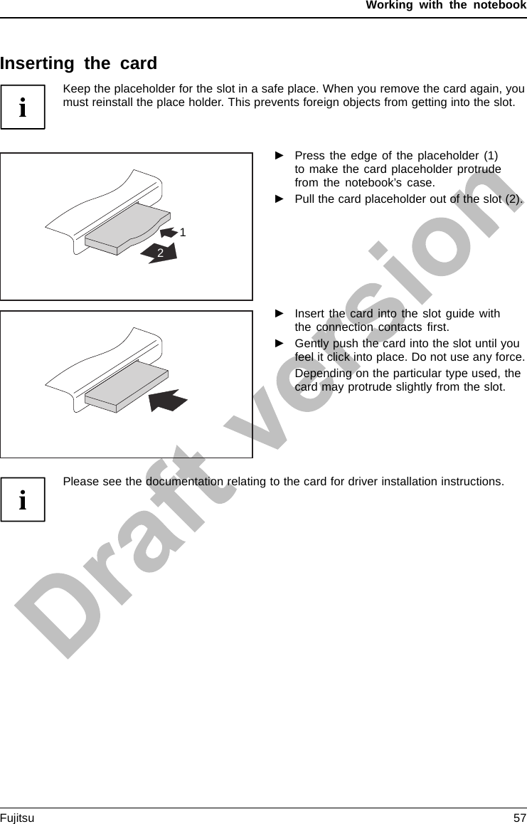 Working with the notebookInserting the cardKeep the placeholder for the slot in a safe place. When you remove the card again, youmust reinstall the place holder. This prevents foreign objects from getting into the slot.12►Press the edge of the placeholder (1)to make the card placeholder protrudefrom the notebook’s case.►Pull the card placeholder out of the slot (2).►Insert the card into the slot guide withthe connection contacts ﬁrst.►Gently push the card into the slot until youfeel it click into place. Do not use any force.Depending on the particular type used, thecard may protrude slightly from the slot.Please see the documentation relating to the card for driver installation instructions.Fujitsu 57