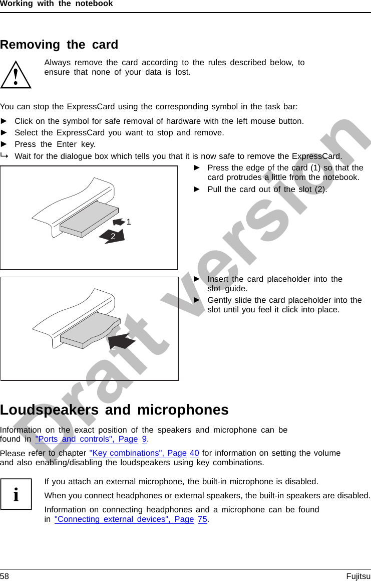 Working with the notebookRemoving the cardAlways remove the card according to the rules described below, toensure that none of your data is lost.You can stop the ExpressCard using the corresponding symbol in the task bar:►Click on the symbol for safe removal of hardware with the left mouse button.►Select the ExpressCard you want to stop and remove.►Press the Enter key.Wait for the dialogue box which tells you that it is now safe to remove the ExpressCard.12►Press the edge of the card (1) so that thecard protrudes a little from the notebook.►Pull the card out of the slot (2).2►Insert the card placeholder into theslot guide.►Gently slide the card placeholder into theslot until you feel it click into place.Loudspeakers and microphonesMicrophoneLoudspeakersBassloudspeak er(subwoofer)Volume controlInformation on the exact position of the speakers and microphone can befound in &quot;Ports and controls&quot;, Page 9.Please refer to chapter &quot;Key combinations&quot;, Page 40 for information on setting the volumeand also enabling/disabling the loudspeakers using key combinations.If you attach an external microphone, the built-in microphone is disabled.When you connect headphones or external speakers, the built-in speakers are disabled.Information on connecting headphones and a microphone can be foundin &quot;Connecting external devices&quot;, Page 75.58 Fujitsu