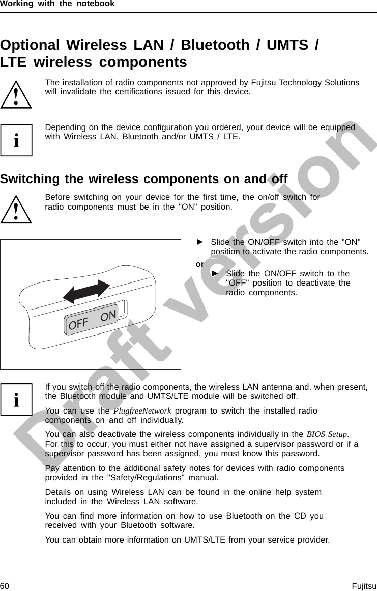 Working with the notebookOptional Wireless LAN / Bluetooth / UMTS /LTE wireless componentsThe installation of radio components not approved by Fujitsu Technology Solutionswill invalidate the certiﬁcations issued for this device.Depending on the device conﬁguration you ordered, your device will be equippedwith Wireless LAN, Bluetooth and/or UMTS / LTE.Switching the wireless components on and offBefore switching on your device for the ﬁrst time, the on/off switch forradio components must be in the &quot;ON&quot; position.►Slide the ON/OFF switch into the &quot;ON&quot;position to activate the radio components.WirelessLA NWirelessLANBlueto othBlue toothor►Slide the ON/OFF switch to the&quot;OFF&quot; position to deactivate theradio components.If you switch off the radio components, the wireless LAN antenna and, when present,the Bluetooth module and UMTS/LTE module will be switched off.You can use the PlugfreeNetwork program to switch the installed radiocomponents on and off individually.You can also deactivate the wireless components individually in the BIOS Setup.For this to occur, you must either not have assigned a supervisor password or if asupervisor password has been assigned, you must know this password.Pay attention to the additional safety notes for devices with radio componentsprovided in the &quot;Safety/Regulations&quot; manual.Details on using Wireless LAN can be found in the online help systemincluded in the Wireless LAN software.You can ﬁnd more information on how to use Bluetooth on the CD youreceived with your Bluetooth software.You can obtain more information on UMTS/LTE from your service provider.60 Fujitsu