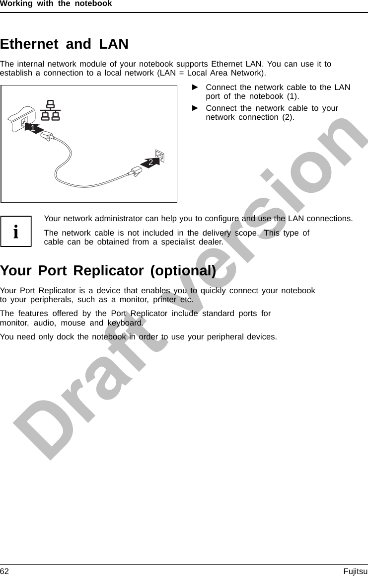 Working with the notebookEthernet and LANEthernetLANThe internal network module of your notebook supports Ethernet LAN. You can use it toestablish a connection to a local network (LAN = Local Area Network).21►Connect the network cable to the LANport of the notebook (1).►Connect the network cable to yournetwork connection (2).Your network administrator can help you to conﬁgure and use the LAN connections.The network cable is not included in the delivery scope. This type ofcable can be obtained from a specialist dealer.Your Port Replicator (optional)Your Port Replicator is a device that enables you to quickly connect your notebookto your peripherals, such as a monitor, printer etc.The features offered by the Port Replicator include standard ports formonitor, audio, mouse and keyboard.You need only dock the notebook in order to use your peripheral devices.62 Fujitsu