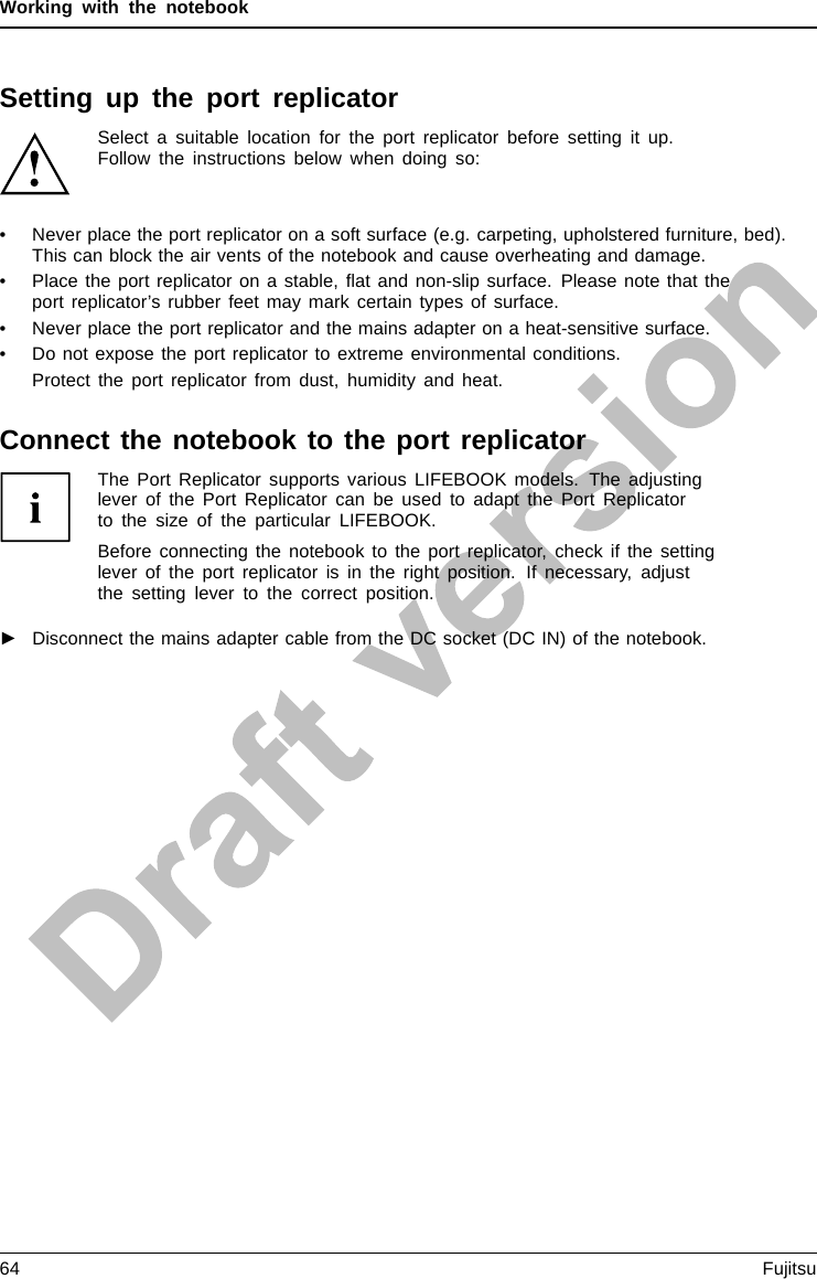 Working with the notebookSetting up the port replicatorSelect a suitable location for the port replicator before setting it up.Follow the instructions below when doing so:• Never place the port replicator on a soft surface (e.g. carpeting, upholstered furniture, bed).This can block the air vents of the notebook and cause overheating and damage.• Place the port replicator on a stable, ﬂat and non-slip surface. Please note that theport replicator’s rubber feet may mark certain types of surface.• Never place the port replicator and the mains adapter on a heat-sensitive surface.• Do not expose the port replicator to extreme environmental conditions.Protect the port replicator from dust, humidity and heat.Connect the notebook to the port replicatorThe Port Replicator supports various LIFEBOOK models. The adjustinglever of the Port Replicator can be used to adapt the Port Replicatorto the size of the particular LIFEBOOK.Before connecting the notebook to the port replicator, check if the settinglever of the port replicator is in the right position. If necessary, adjustthe setting lever to the correct position.►Disconnect the mains adapter cable from the DC socket (DC IN) of the notebook.64 Fujitsu