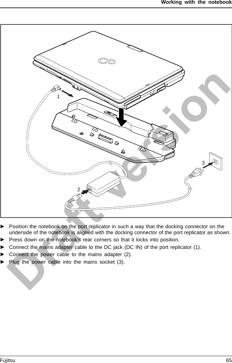 Working with the notebook123►Position the notebook on the port replicator in such a way that the docking connector on theunderside of the notebook is aligned with the docking connector of the port replicator as shown.►Press down on the notebook’s rear corners so that it locks into position.►Connect the mains adapter cable to the DC jack (DC IN) of the port replicator (1).►Connect the power cable to the mains adapter (2).►Plug the power cable into the mains socket (3).Fujitsu 65